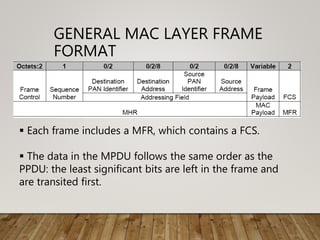 GENERAL MAC LAYER FRAME
FORMAT
 Each frame includes a MFR, which contains a FCS.
 The data in the MPDU follows the same order as the
PPDU: the least significant bits are left in the frame and
are transited first.
 
