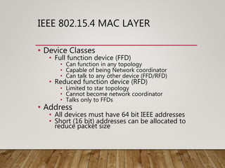 IEEE 802.15.4 MAC LAYER
• Device Classes
• Full function device (FFD)
• Can function in any topology
• Capable of being Network coordinator
• Can talk to any other device (FFD/RFD)
• Reduced function device (RFD)
• Limited to star topology
• Cannot become network coordinator
• Talks only to FFDs
• Address
• All devices must have 64 bit IEEE addresses
• Short (16 bit) addresses can be allocated to
reduce packet size
 