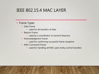 IEEE 802.15.4 MAC LAYER
• Frame Types
• Data Frame
• used for all transfers of data
• Beacon Frame
• used by a coordinator to transmit beacons
• Acknowledgment Frame
• used for confirming successful frame reception
• MAC Command Frame
• used for handling all MAC peer entity control transfers
 