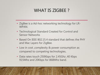 WHAT IS ZIGBEE ?
• ZigBee is a Ad-hoc networking technology for LR-
WPAN.
• Technological Standard Created for Control and
Sensor Networks
• Based On IEEE 802.15.4 standard that defines the PHY
and Mac Layers for ZigBee.
• Low in cost ,complexity & power consumption as
compared to competing technologies.
• Data rates touch 250Kbps for 2.45Ghz ,40 Kbps
915Mhz and 20Kbps for 868Mhz band.
 