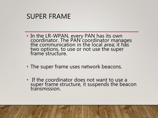 SUPER FRAME
• In the LR-WPAN, every PAN has its own
coordinator. The PAN coordinator manages
the communication in the local area; it has
two options, to use or not use the super
frame structure.
• The super frame uses network beacons.
• If the coordinator does not want to use a
super frame structure, it suspends the beacon
transmission.
 