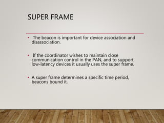 SUPER FRAME
• The beacon is important for device association and
disassociation.
• If the coordinator wishes to maintain close
communication control in the PAN, and to support
low-latency devices it usually uses the super frame.
• A super frame determines a specific time period,
beacons bound it.
 