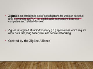 • ZigBee is an established set of specifications for wireless personal
area networking (WPAN) i.e. digital radio connections between
computers and related devices.
• ZigBee is targeted at radio-frequency (RF) applications which require
a low data rate, long battery life, and secure networking.
• Created by the ZigBee Alliance
 