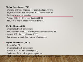 • ZigBee Coordinator (ZC)
- One and only one required for each ZigBee network.
- ZigBee Network has unique PAN ID and channel no.
- Initiates network formation.
- Acts as 802.15.4 PAN coordinator (FFD).
- May act as router once network is formed.
• ZigBee Router (ZR)
- Optional network component.
- May associate with ZC or with previously associated ZR.
- Acts as 802.15.4 coordinator (FFD).
- Participates in multi hop routing of messages.
• ZigBee End Device (ZED)
- Joins ZC or ZR.
- Optional network component.
- Acts as 802.15.4 End device (RFD).
- Optimized for very low power operation
- Shall not allow association and shall not participate in routing.
 