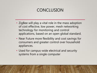 CONCLUSION
• ZigBee will play a vital role in the mass adoption
of cost effective, low power, mesh networking
technology for monitoring and control
applications, based on an open global standard.
• Near Future more flexibility and cost savings for
consumers and greater control over household
appliances.
• Used for campus-wide electrical and security
systems from a single computer
 