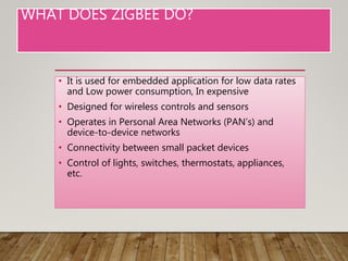 WHAT DOES ZIGBEE DO?
• It is used for embedded application for low data rates
and Low power consumption, In expensive
• Designed for wireless controls and sensors
• Operates in Personal Area Networks (PAN’s) and
device-to-device networks
• Connectivity between small packet devices
• Control of lights, switches, thermostats, appliances,
etc.
 
