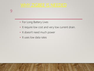 WHY ZIGBEE IS NEEDED
• For Long Battery Lives
• It require low cost and very low current drain.
• It doesn't need much power
• It uses low data rates
9
 