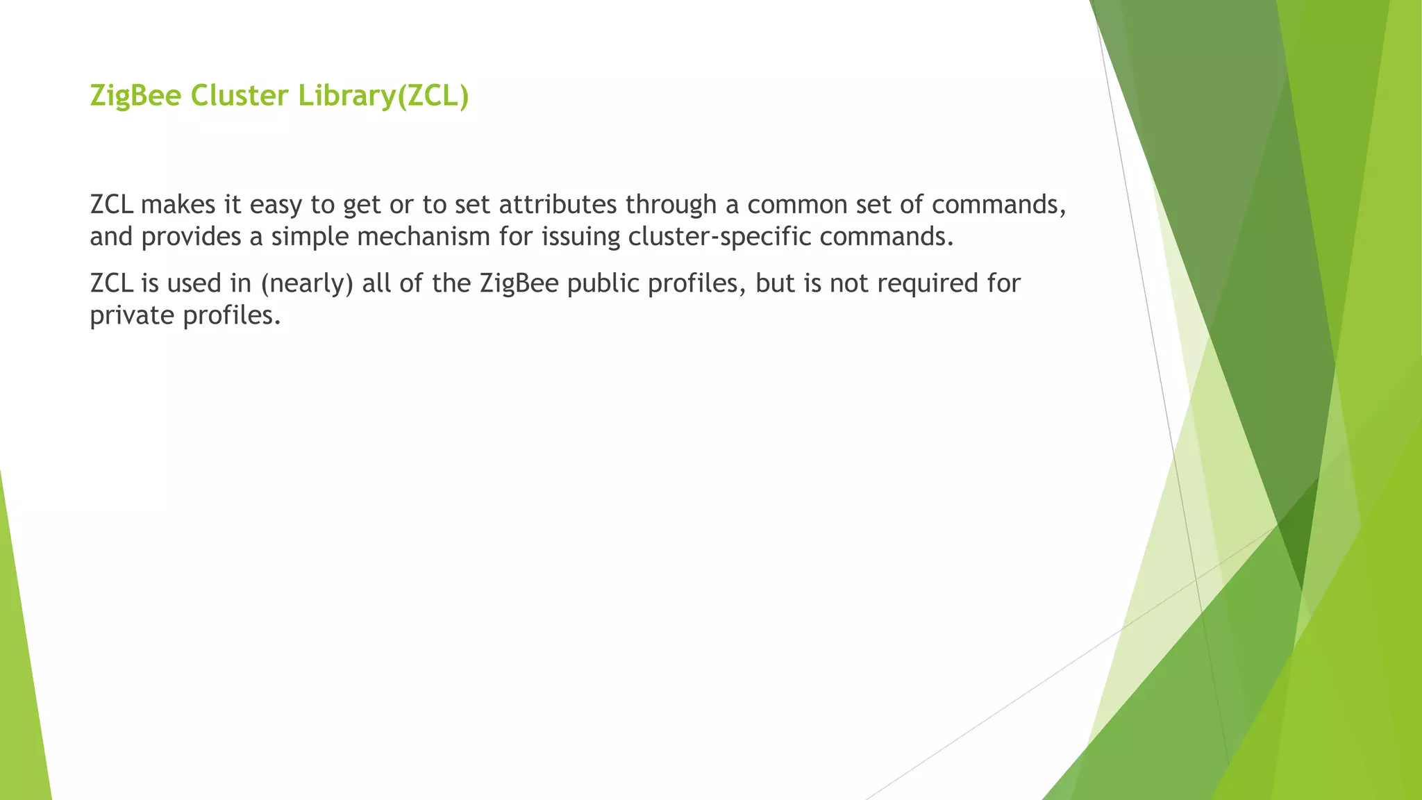 ZigBee Cluster Library(ZCL)
ZCL makes it easy to get or to set attributes through a common set of commands,
and provides a simple mechanism for issuing cluster-specific commands.
ZCL is used in (nearly) all of the ZigBee public profiles, but is not required for
private profiles.
 