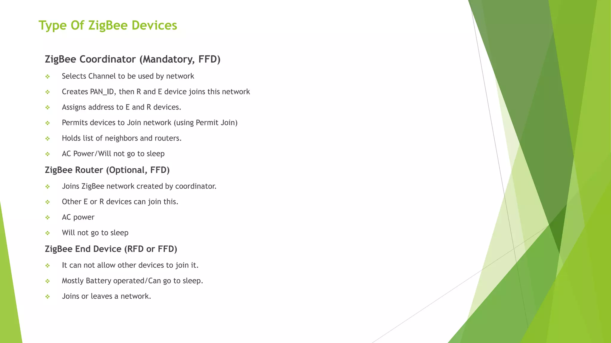 Type Of ZigBee Devices
ZigBee Coordinator (Mandatory, FFD)
 Selects Channel to be used by network
 Creates PAN_ID, then R and E device joins this network
 Assigns address to E and R devices.
 Permits devices to Join network (using Permit Join)
 Holds list of neighbors and routers.
 AC Power/Will not go to sleep
ZigBee Router (Optional, FFD)
 Joins ZigBee network created by coordinator.
 Other E or R devices can join this.
 AC power
 Will not go to sleep
ZigBee End Device (RFD or FFD)
 It can not allow other devices to join it.
 Mostly Battery operated/Can go to sleep.
 Joins or leaves a network.
 