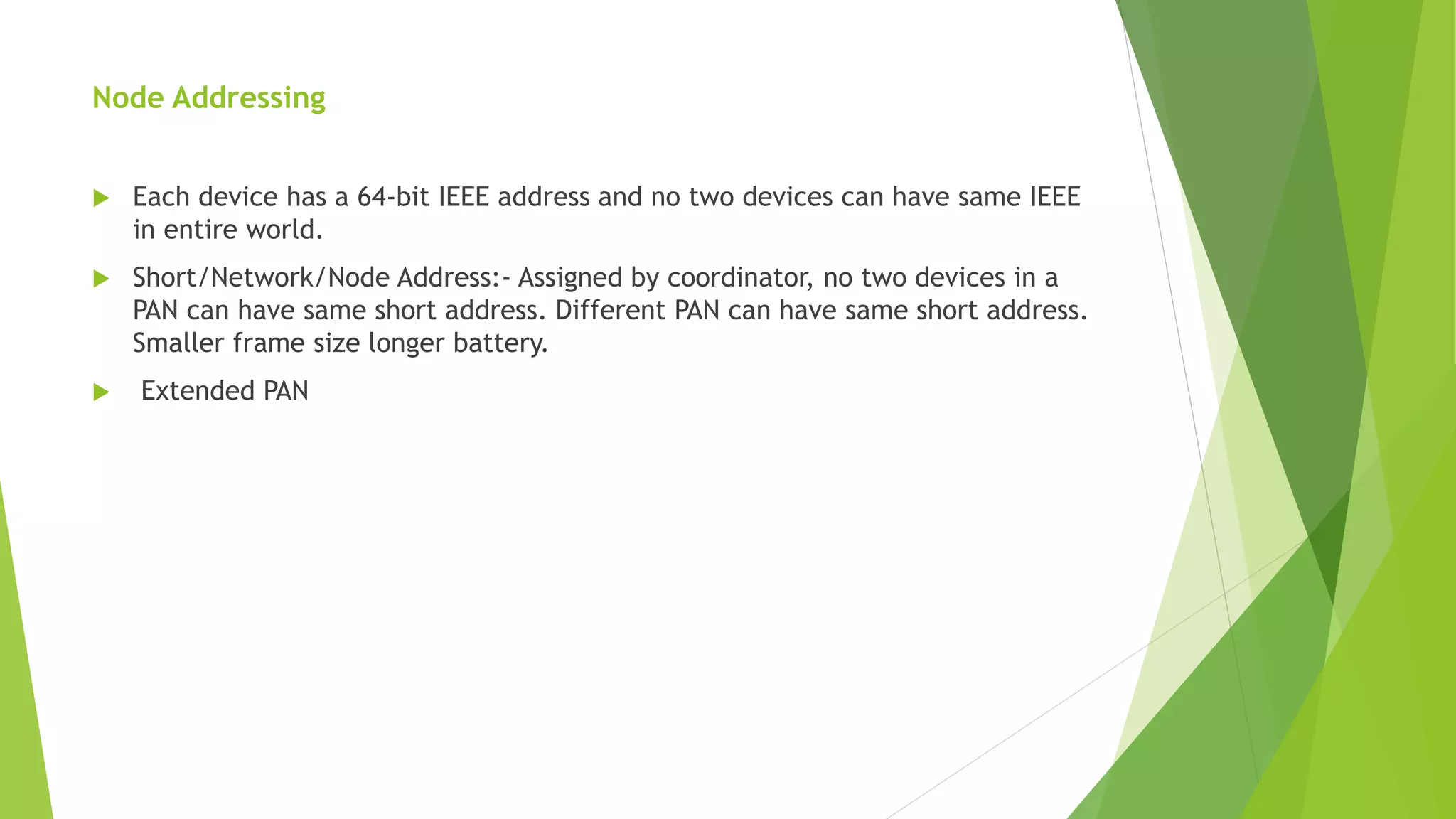 Node Addressing
 Each device has a 64-bit IEEE address and no two devices can have same IEEE
in entire world.
 Short/Network/Node Address:- Assigned by coordinator, no two devices in a
PAN can have same short address. Different PAN can have same short address.
Smaller frame size longer battery.
 Extended PAN
 