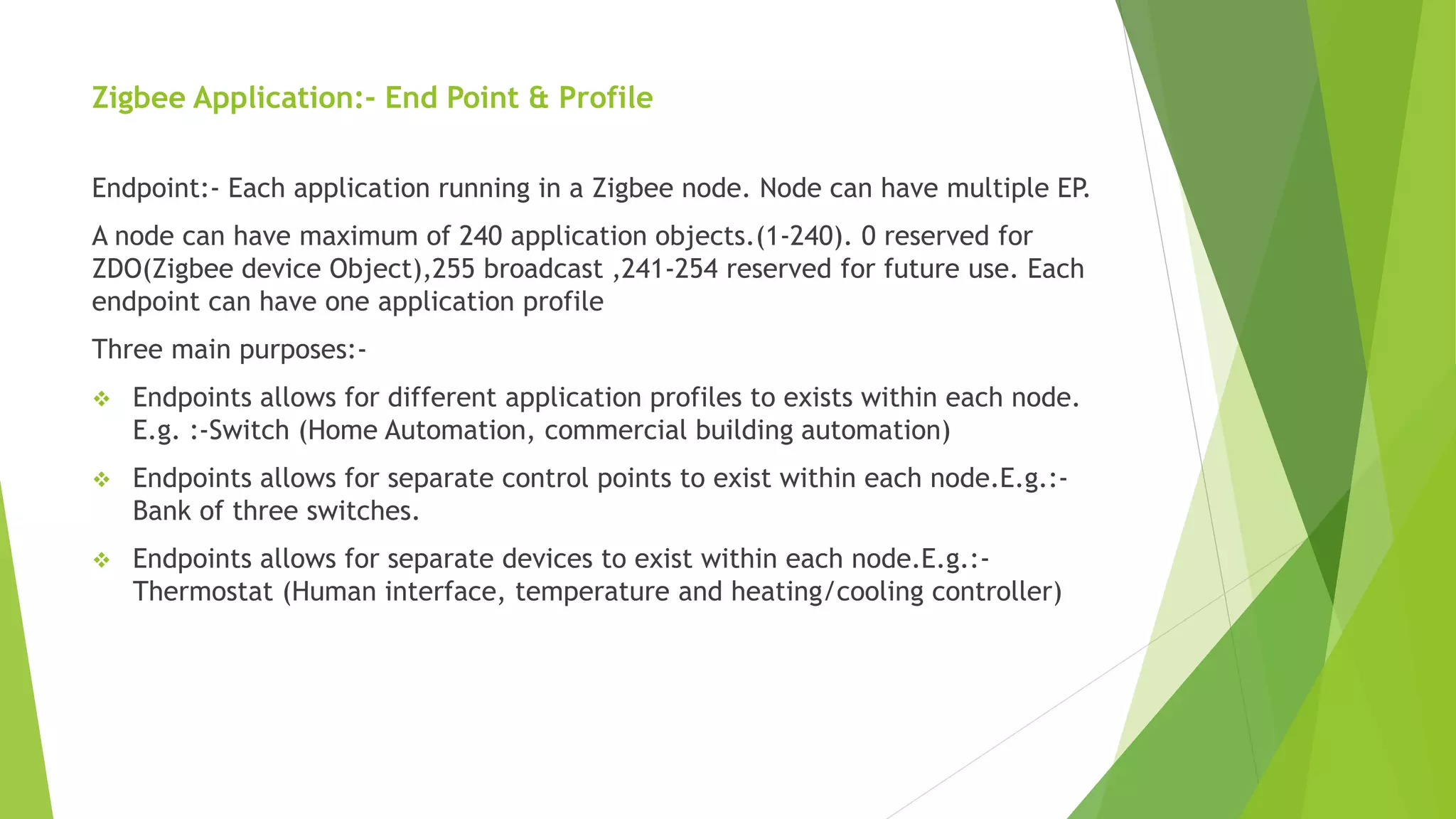 Zigbee Application:- End Point & Profile
Endpoint:- Each application running in a Zigbee node. Node can have multiple EP.
A node can have maximum of 240 application objects.(1-240). 0 reserved for
ZDO(Zigbee device Object),255 broadcast ,241-254 reserved for future use. Each
endpoint can have one application profile
Three main purposes:-
 Endpoints allows for different application profiles to exists within each node.
E.g. :-Switch (Home Automation, commercial building automation)
 Endpoints allows for separate control points to exist within each node.E.g.:-
Bank of three switches.
 Endpoints allows for separate devices to exist within each node.E.g.:-
Thermostat (Human interface, temperature and heating/cooling controller)
 