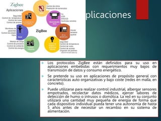 Aplicaciones
 Los protocolos ZigBee están definidos para su uso en
aplicaciones embebidas con requerimientos muy bajos de
transmisión de datos y consumo energético.
 Se pretende su uso en aplicaciones de propósito general con
características auto organizativas y bajo coste (redes en malla, en
concreto).
 Puede utilizarse para realizar control industrial, albergar sensores
empotrados, recolectar datos médicos, ejercer labores de
detección de humo o intrusos o domótica. La red en su conjunto
utilizará una cantidad muy pequeña de energía de forma que
cada dispositivo individual pueda tener una autonomía de hasta
5 años antes de necesitar un recambio en su sistema de
alimentación.
 