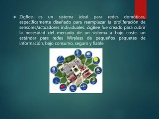  ZigBee es un sistema ideal para redes domóticas,
específicamente diseñado para reemplazar la proliferación de
sensores/actuadores individuales. ZigBee fue creado para cubrir
la necesidad del mercado de un sistema a bajo coste, un
estándar para redes Wireless de pequeños paquetes de
información, bajo consumo, seguro y fiable
 