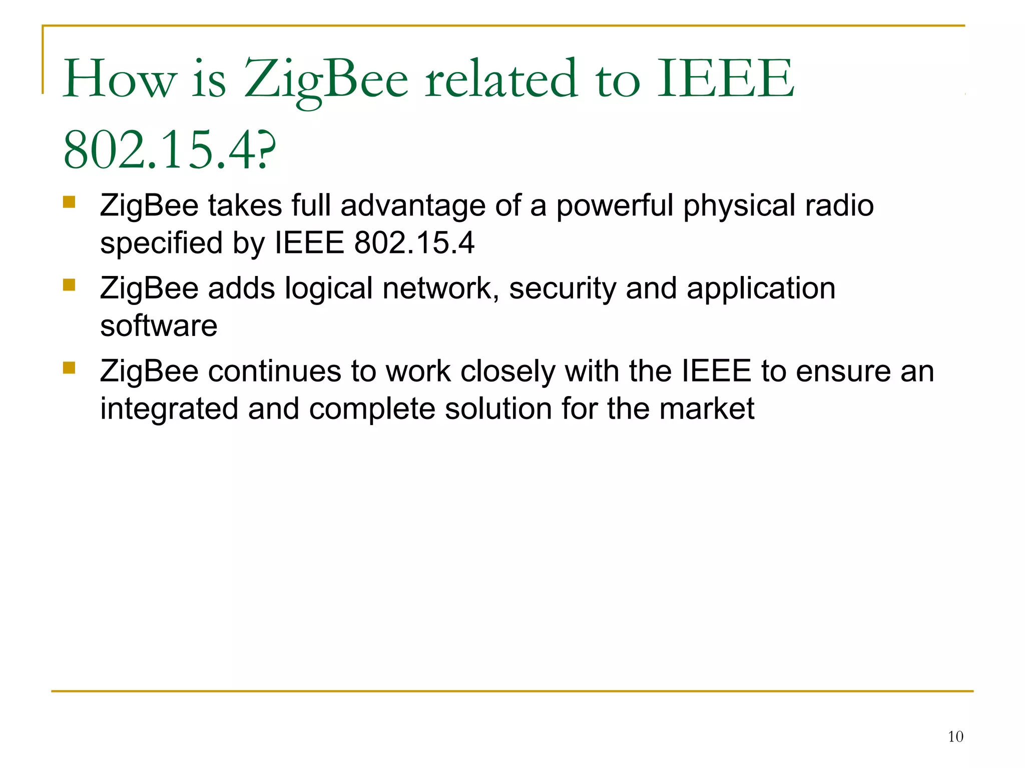 10
How is ZigBee related to IEEE
802.15.4?
 ZigBee takes full advantage of a powerful physical radio
specified by IEEE 802.15.4
 ZigBee adds logical network, security and application
software
 ZigBee continues to work closely with the IEEE to ensure an
integrated and complete solution for the market
 