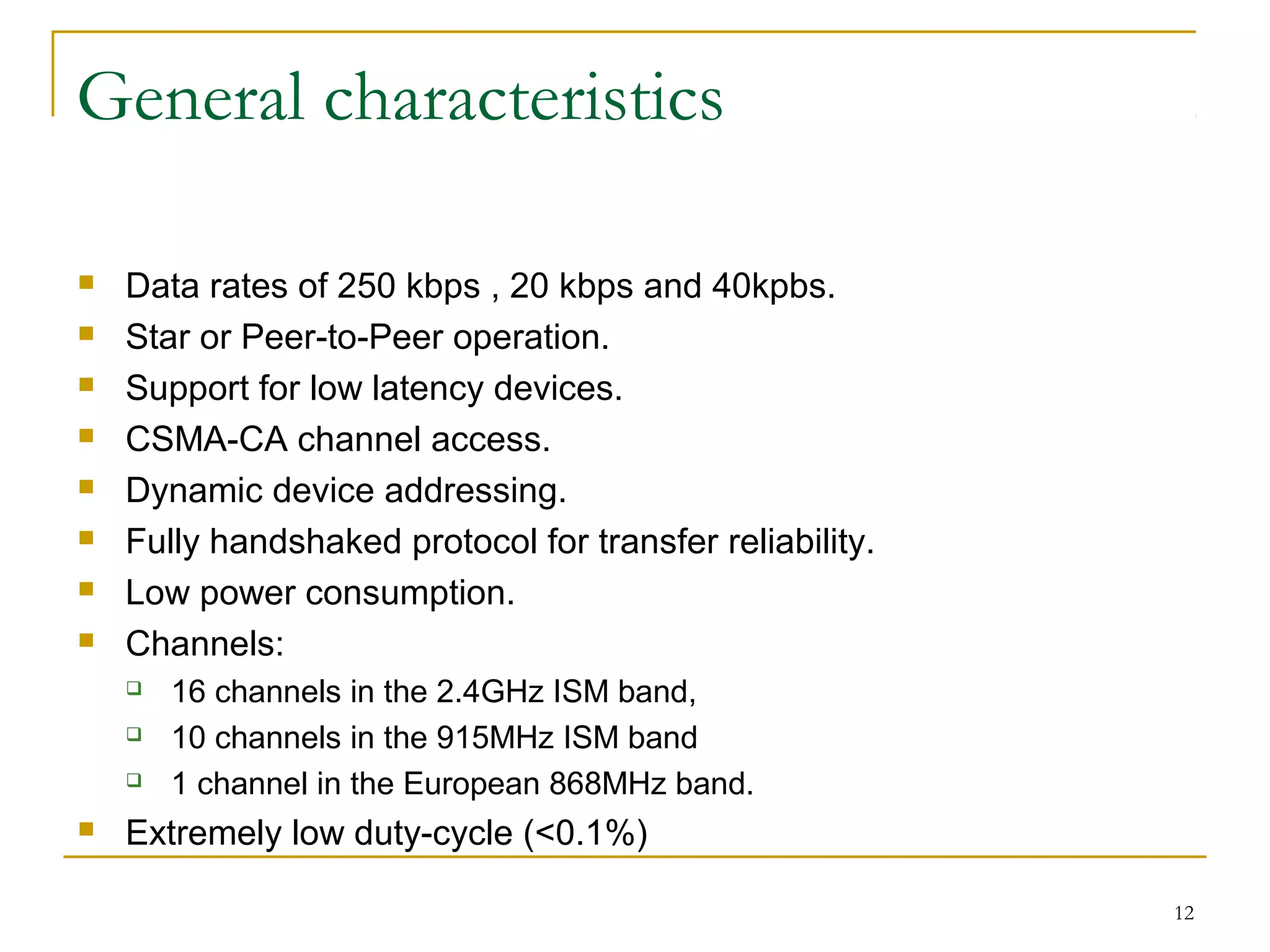 12
General characteristics
 Data rates of 250 kbps , 20 kbps and 40kpbs.
 Star or Peer-to-Peer operation.
 Support for low latency devices.
 CSMA-CA channel access.
 Dynamic device addressing.
 Fully handshaked protocol for transfer reliability.
 Low power consumption.
 Channels:
 16 channels in the 2.4GHz ISM band,
 10 channels in the 915MHz ISM band
 1 channel in the European 868MHz band.
 Extremely low duty-cycle (<0.1%)
 