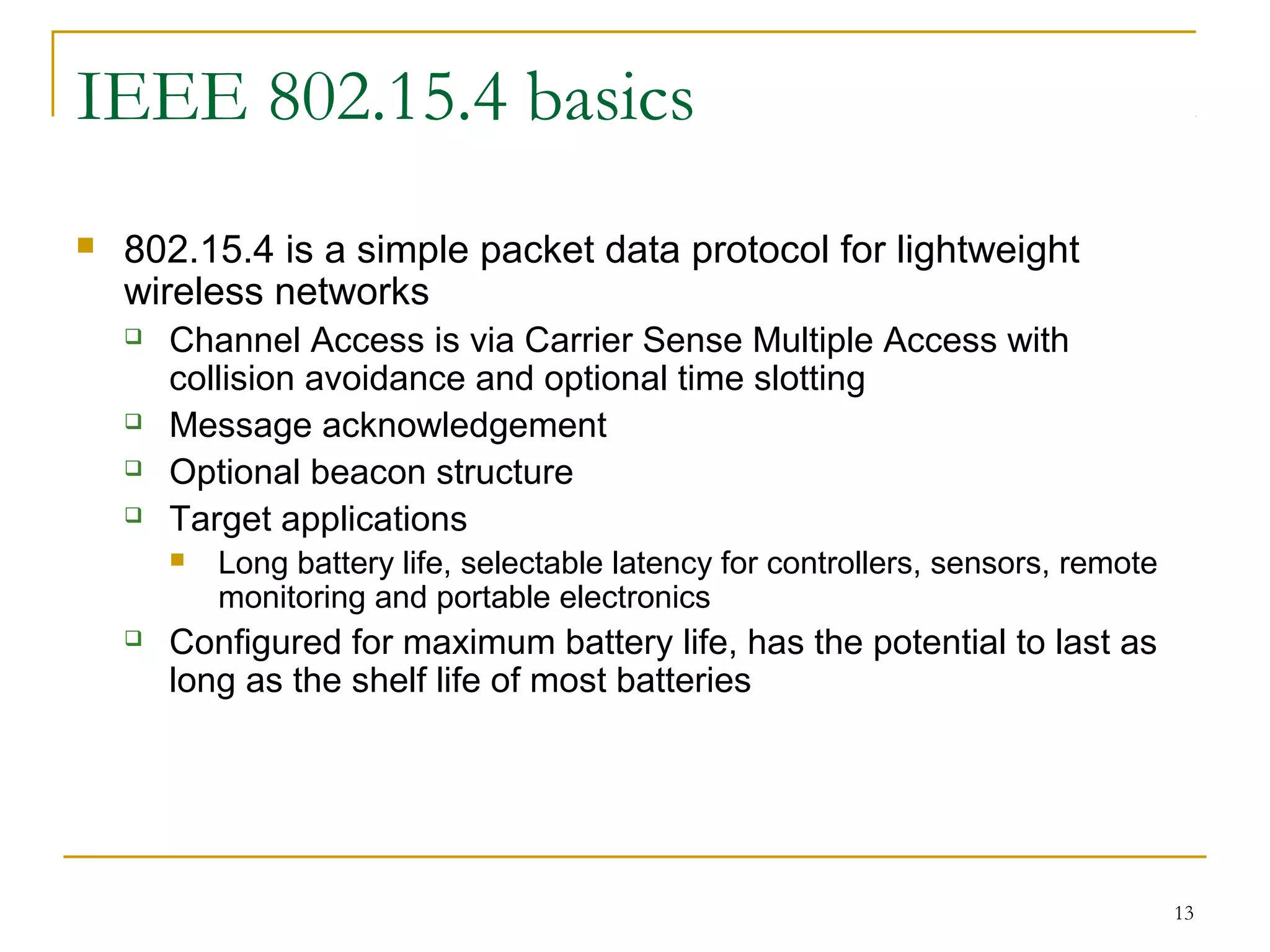 13
IEEE 802.15.4 basics
 802.15.4 is a simple packet data protocol for lightweight
wireless networks
 Channel Access is via Carrier Sense Multiple Access with
collision avoidance and optional time slotting
 Message acknowledgement
 Optional beacon structure
 Target applications
 Long battery life, selectable latency for controllers, sensors, remote
monitoring and portable electronics
 Configured for maximum battery life, has the potential to last as
long as the shelf life of most batteries
 