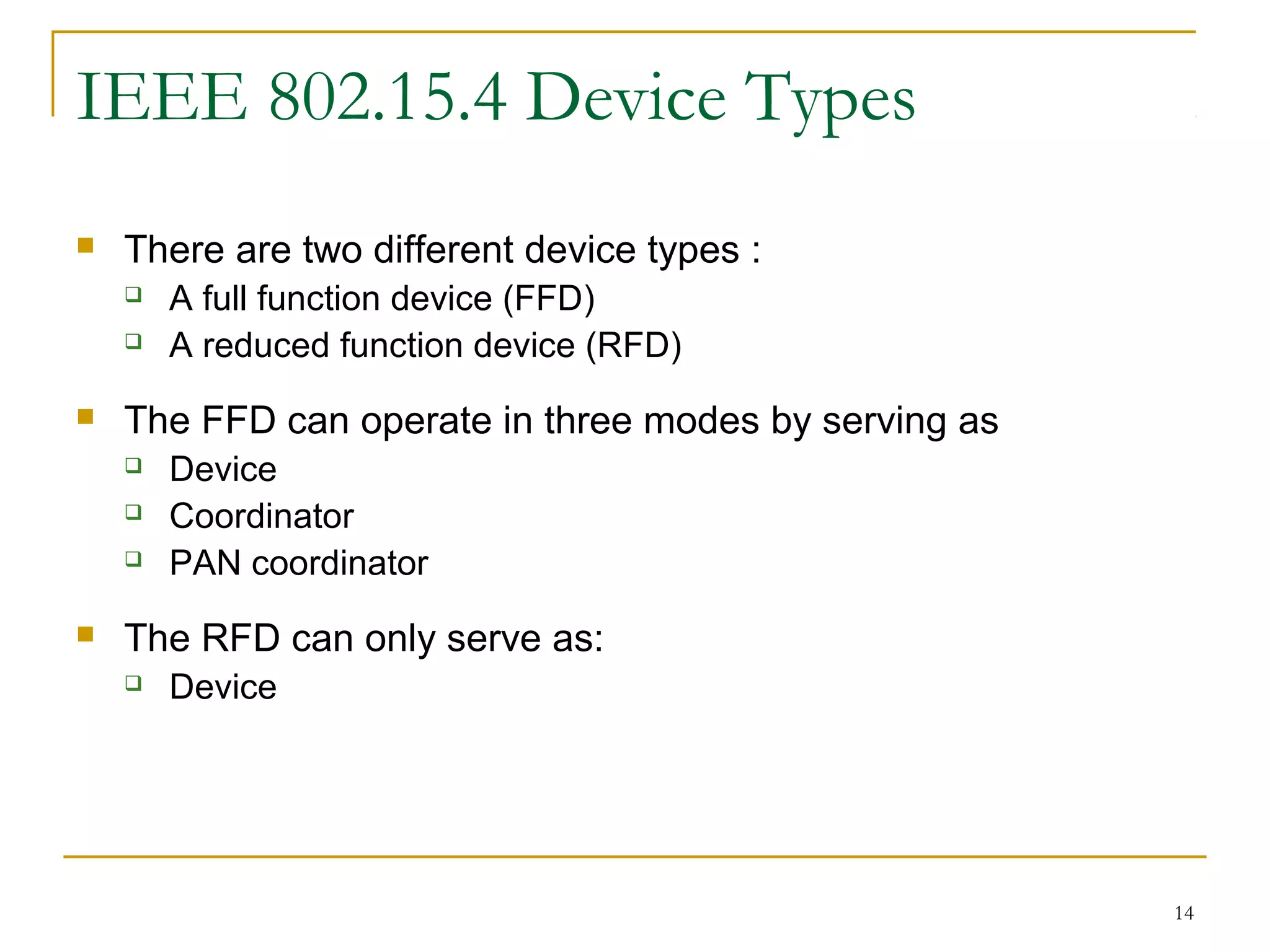 14
IEEE 802.15.4 Device Types
 There are two different device types :
 A full function device (FFD)
 A reduced function device (RFD)
 The FFD can operate in three modes by serving as
 Device
 Coordinator
 PAN coordinator
 The RFD can only serve as:
 Device
 