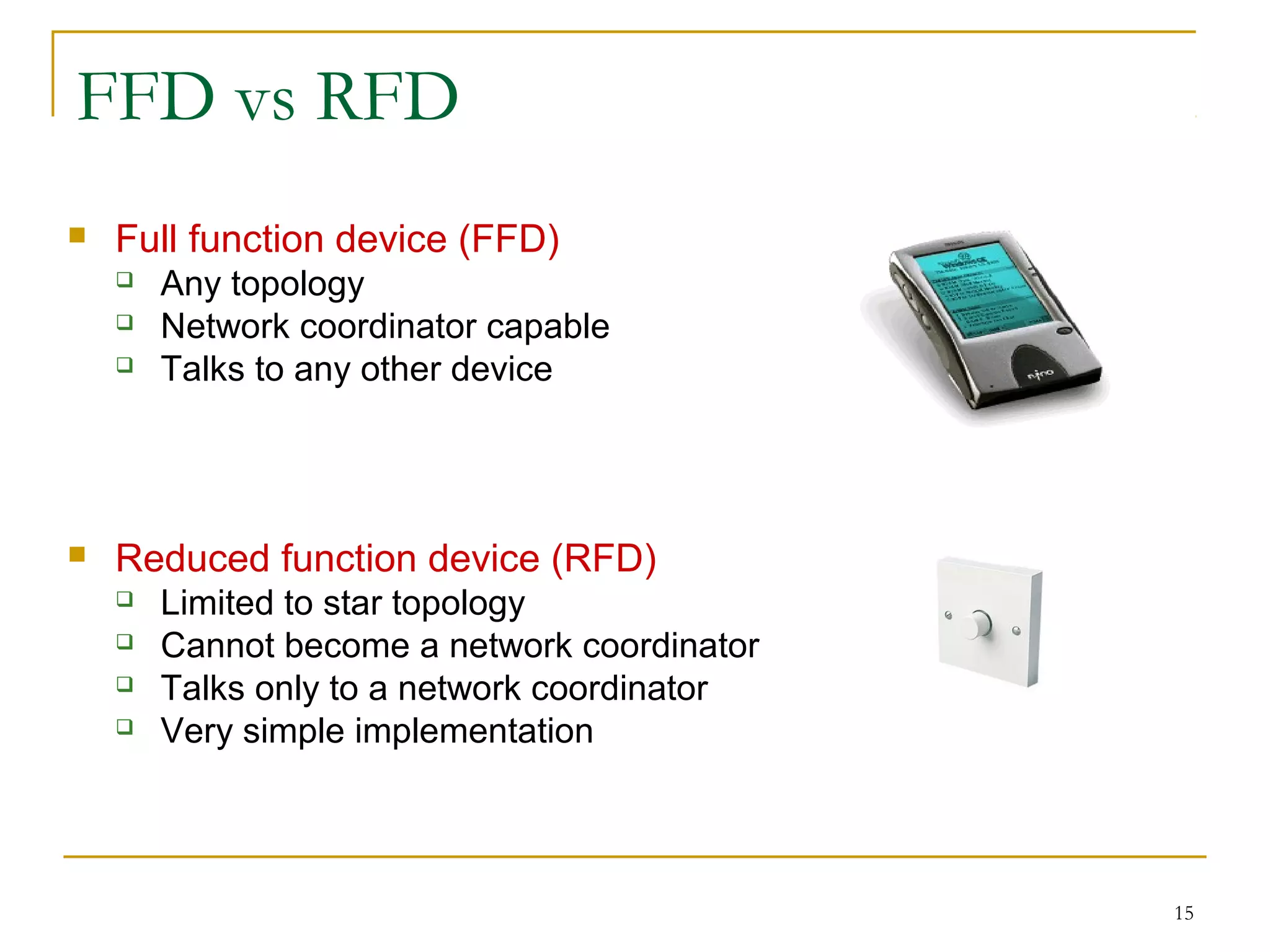 15
FFD vs RFD
 Full function device (FFD)
 Any topology
 Network coordinator capable
 Talks to any other device
 Reduced function device (RFD)
 Limited to star topology
 Cannot become a network coordinator
 Talks only to a network coordinator
 Very simple implementation
 