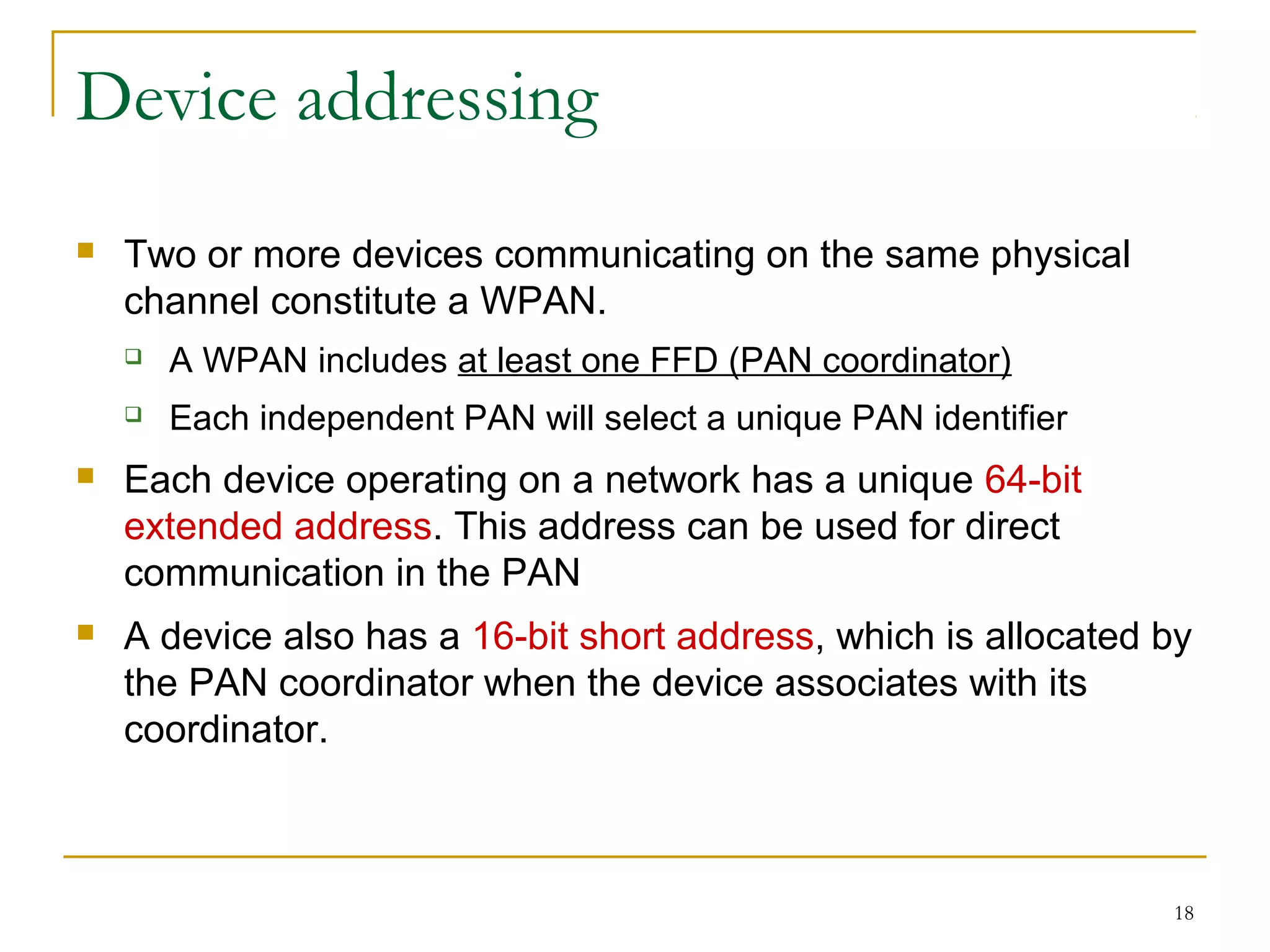 18
Device addressing
 Two or more devices communicating on the same physical
channel constitute a WPAN.
 A WPAN includes at least one FFD (PAN coordinator)
 Each independent PAN will select a unique PAN identifier
 Each device operating on a network has a unique 64-bit
extended address. This address can be used for direct
communication in the PAN
 A device also has a 16-bit short address, which is allocated by
the PAN coordinator when the device associates with its
coordinator.
 