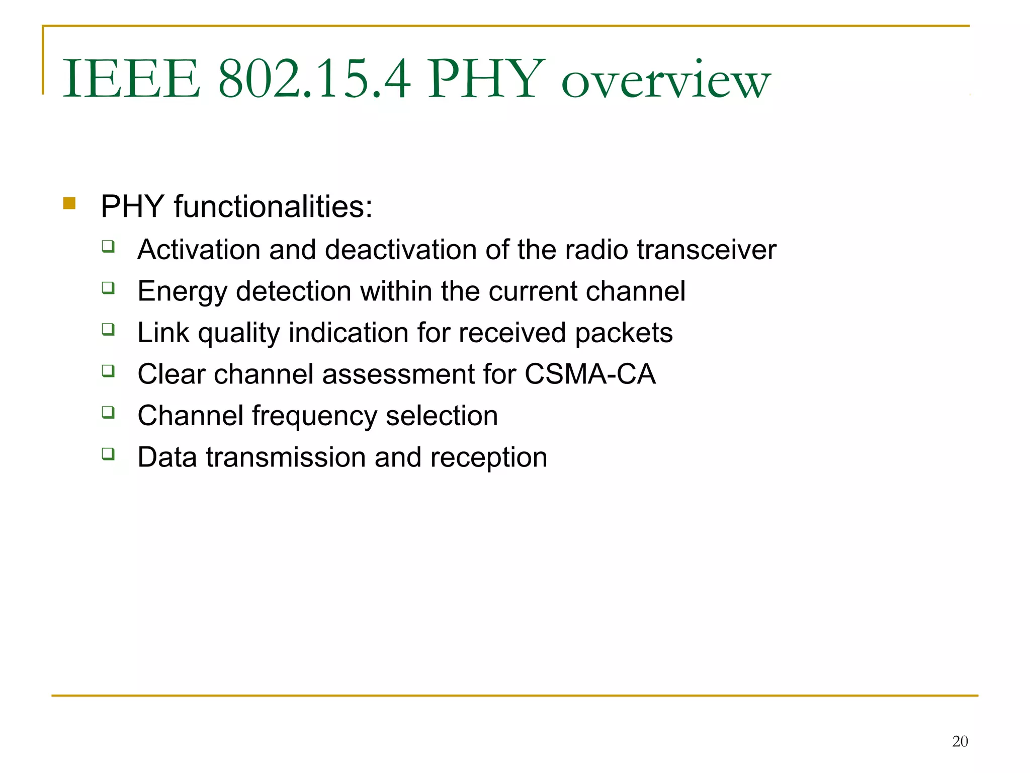 20
IEEE 802.15.4 PHY overview
 PHY functionalities:
 Activation and deactivation of the radio transceiver
 Energy detection within the current channel
 Link quality indication for received packets
 Clear channel assessment for CSMA-CA
 Channel frequency selection
 Data transmission and reception
 