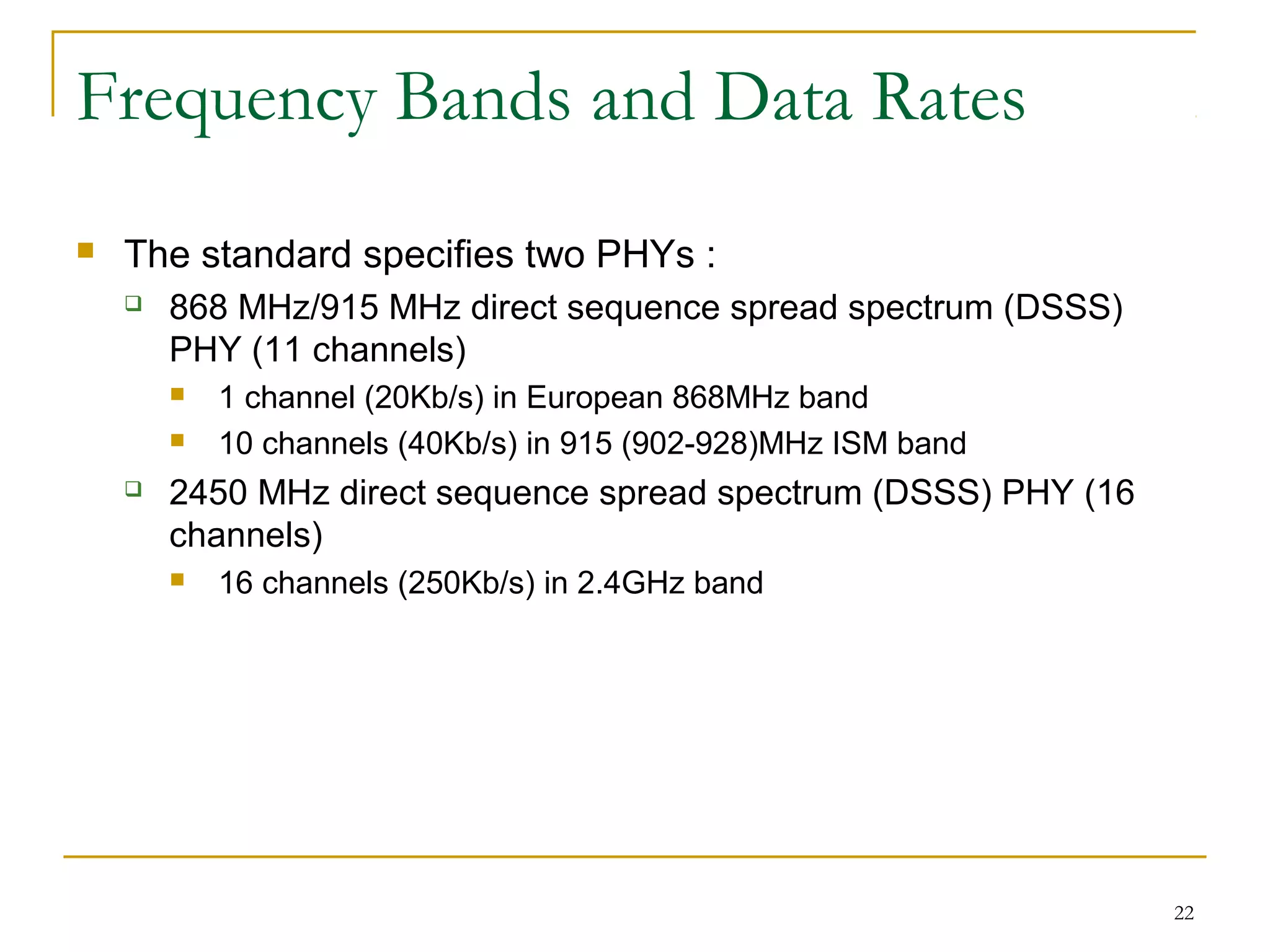 22
Frequency Bands and Data Rates
 The standard specifies two PHYs :
 868 MHz/915 MHz direct sequence spread spectrum (DSSS)
PHY (11 channels)
 1 channel (20Kb/s) in European 868MHz band
 10 channels (40Kb/s) in 915 (902-928)MHz ISM band
 2450 MHz direct sequence spread spectrum (DSSS) PHY (16
channels)
 16 channels (250Kb/s) in 2.4GHz band
 