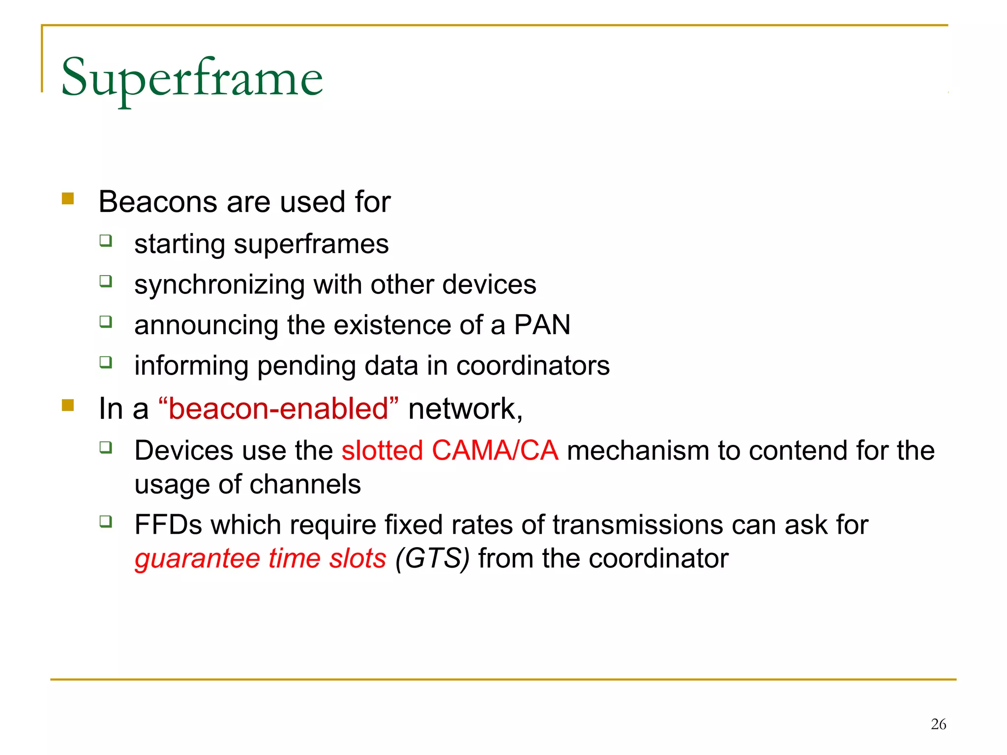 26
Superframe
 Beacons are used for
 starting superframes
 synchronizing with other devices
 announcing the existence of a PAN
 informing pending data in coordinators
 In a “beacon-enabled” network,
 Devices use the slotted CAMA/CA mechanism to contend for the
usage of channels
 FFDs which require fixed rates of transmissions can ask for
guarantee time slots (GTS) from the coordinator
 