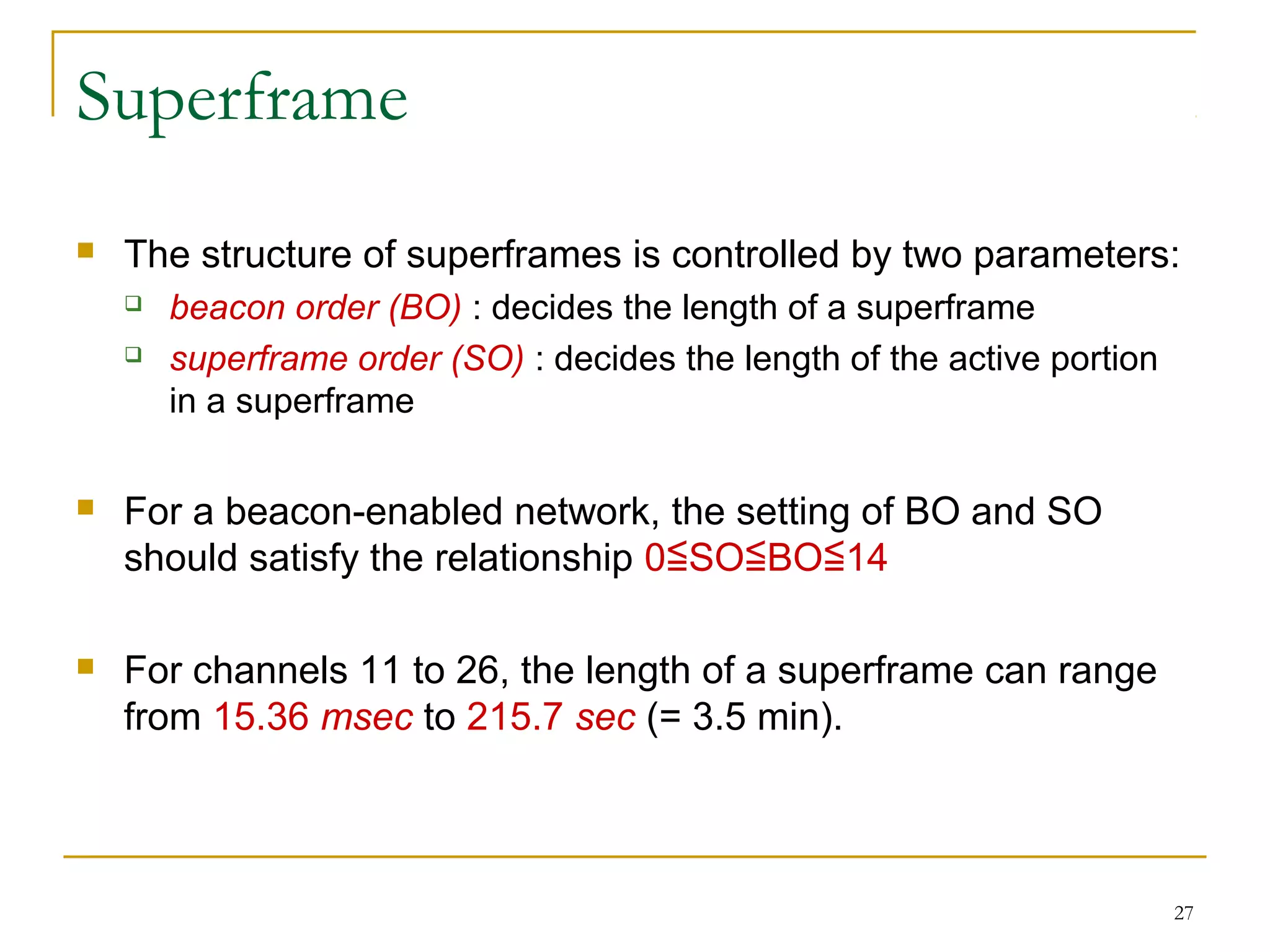 27
Superframe
 The structure of superframes is controlled by two parameters:
 beacon order (BO) : decides the length of a superframe
 superframe order (SO) : decides the length of the active portion
in a superframe
 For a beacon-enabled network, the setting of BO and SO
should satisfy the relationship 0 SO BO 14≦ ≦ ≦
 For channels 11 to 26, the length of a superframe can range
from 15.36 msec to 215.7 sec (= 3.5 min).
 