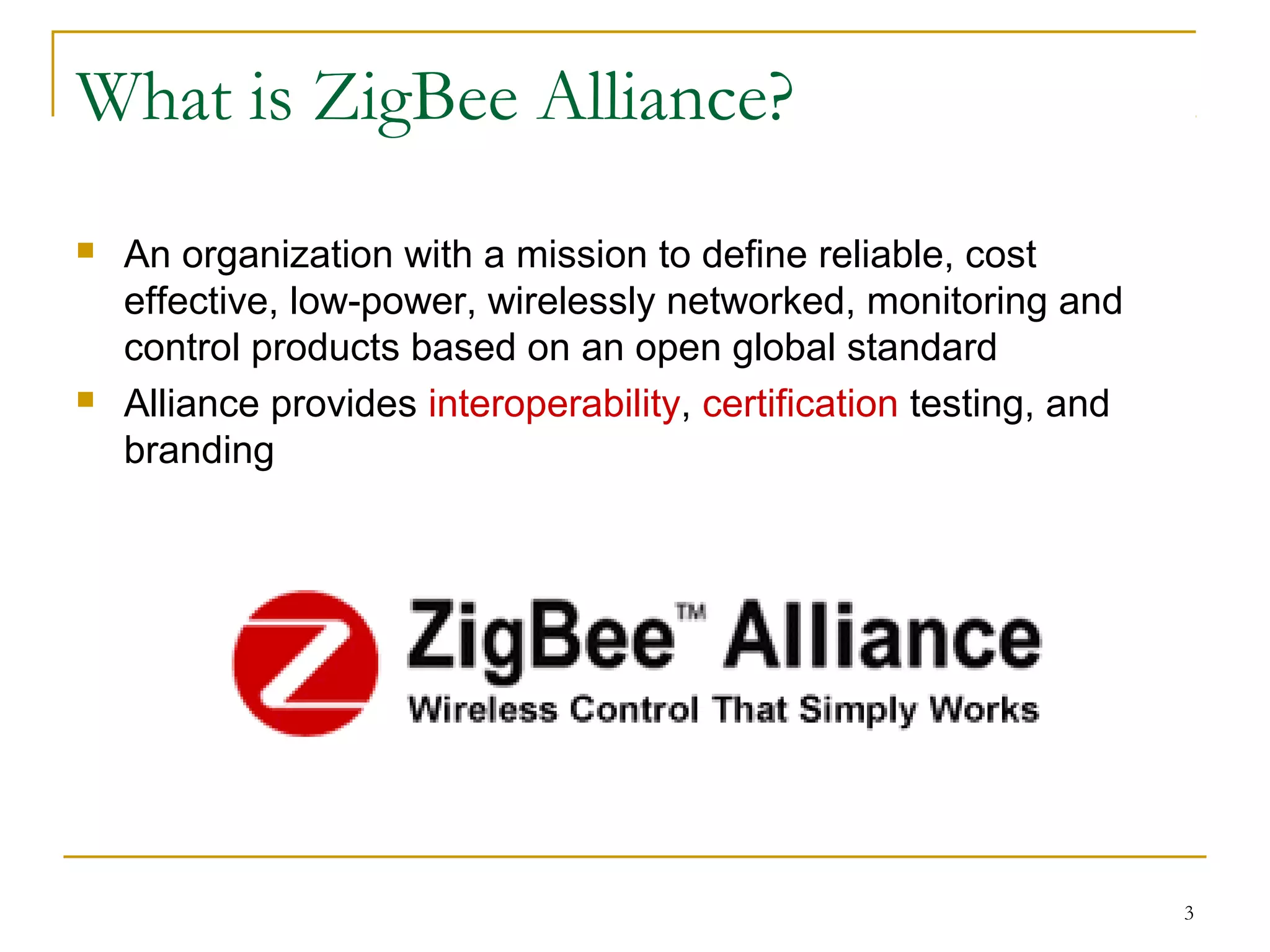 3
What is ZigBee Alliance?
 An organization with a mission to define reliable, cost
effective, low-power, wirelessly networked, monitoring and
control products based on an open global standard
 Alliance provides interoperability, certification testing, and
branding
 