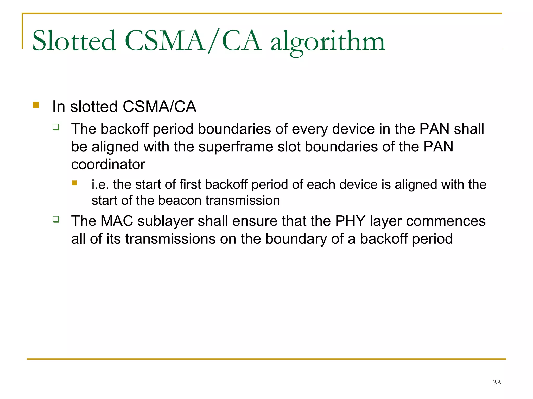 33
Slotted CSMA/CA algorithm
 In slotted CSMA/CA
 The backoff period boundaries of every device in the PAN shall
be aligned with the superframe slot boundaries of the PAN
coordinator
 i.e. the start of first backoff period of each device is aligned with the
start of the beacon transmission
 The MAC sublayer shall ensure that the PHY layer commences
all of its transmissions on the boundary of a backoff period
 