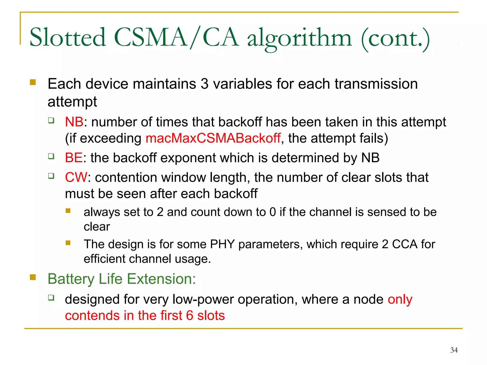 34
Slotted CSMA/CA algorithm (cont.)
 Each device maintains 3 variables for each transmission
attempt
 NB: number of times that backoff has been taken in this attempt
(if exceeding macMaxCSMABackoff, the attempt fails)
 BE: the backoff exponent which is determined by NB
 CW: contention window length, the number of clear slots that
must be seen after each backoff
 always set to 2 and count down to 0 if the channel is sensed to be
clear
 The design is for some PHY parameters, which require 2 CCA for
efficient channel usage.
 Battery Life Extension:
 designed for very low-power operation, where a node only
contends in the first 6 slots
 