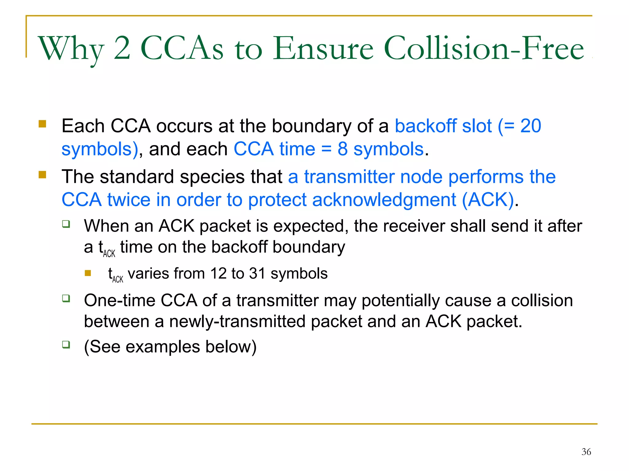 36
Why 2 CCAs to Ensure Collision-Free
 Each CCA occurs at the boundary of a backoff slot (= 20
symbols), and each CCA time = 8 symbols.
 The standard species that a transmitter node performs the
CCA twice in order to protect acknowledgment (ACK).
 When an ACK packet is expected, the receiver shall send it after
a tACK time on the backoff boundary
 tACK varies from 12 to 31 symbols
 One-time CCA of a transmitter may potentially cause a collision
between a newly-transmitted packet and an ACK packet.
 (See examples below)
 
