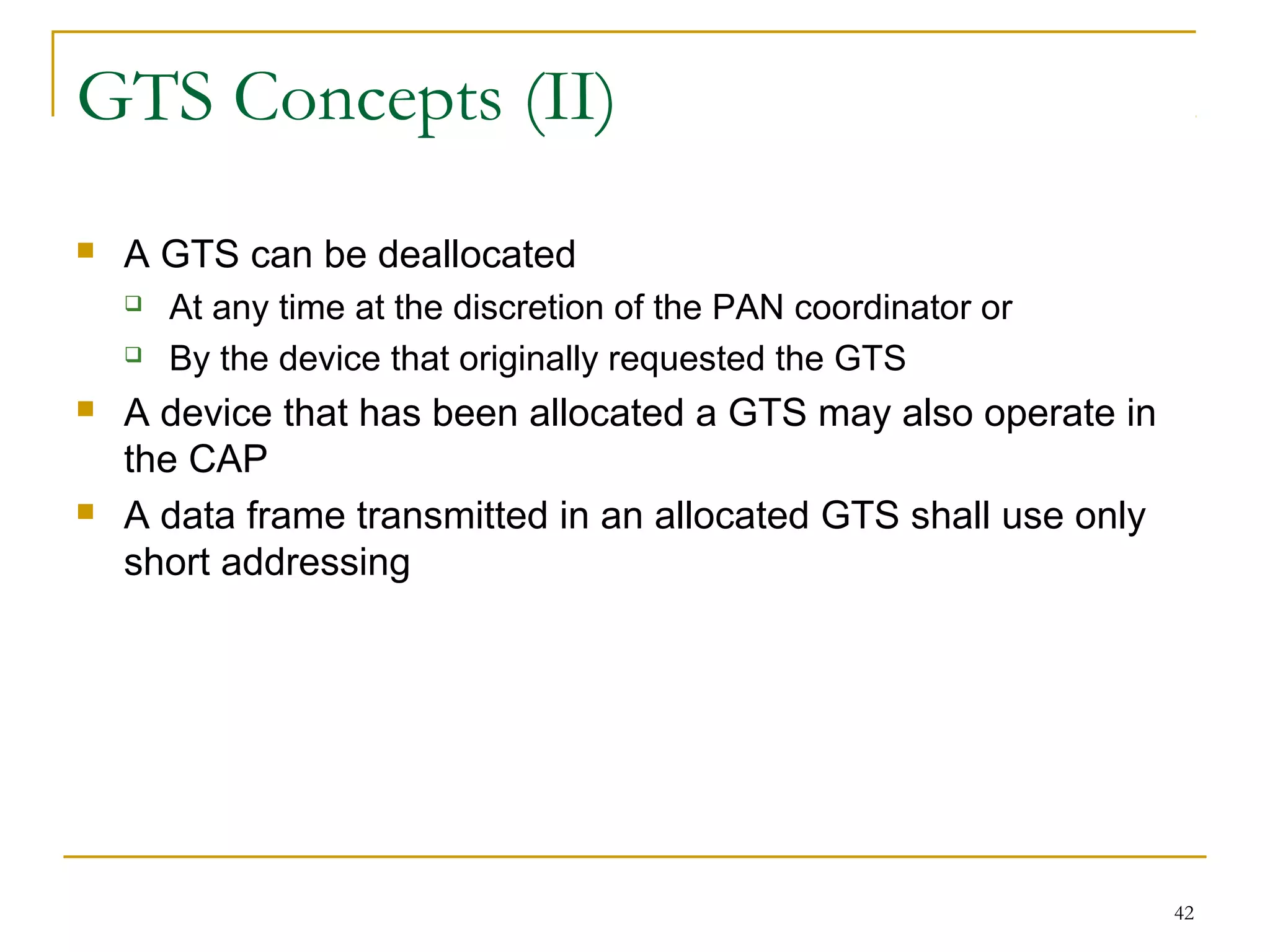 42
GTS Concepts (II)
 A GTS can be deallocated
 At any time at the discretion of the PAN coordinator or
 By the device that originally requested the GTS
 A device that has been allocated a GTS may also operate in
the CAP
 A data frame transmitted in an allocated GTS shall use only
short addressing
 