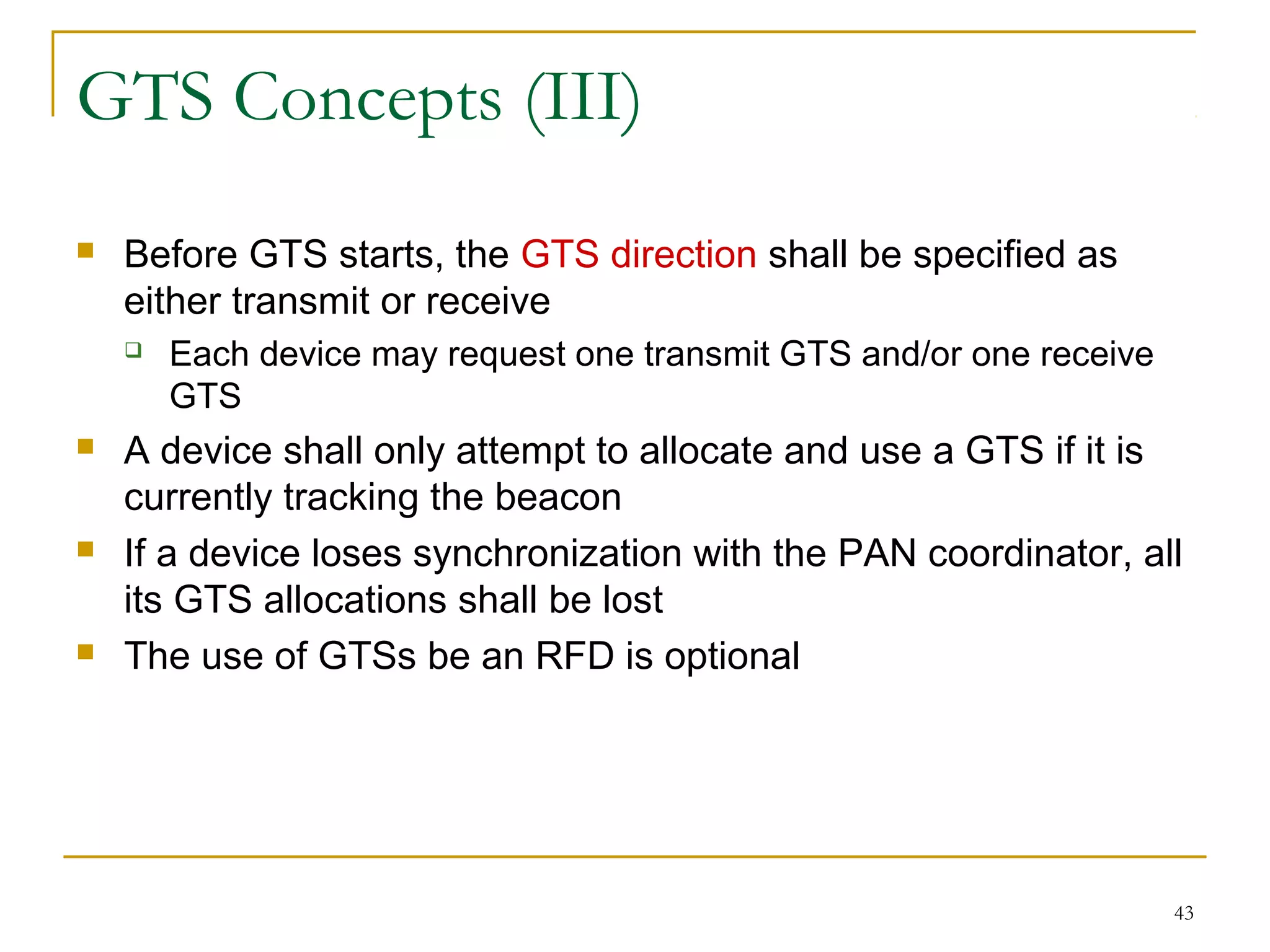 43
GTS Concepts (III)
 Before GTS starts, the GTS direction shall be specified as
either transmit or receive
 Each device may request one transmit GTS and/or one receive
GTS
 A device shall only attempt to allocate and use a GTS if it is
currently tracking the beacon
 If a device loses synchronization with the PAN coordinator, all
its GTS allocations shall be lost
 The use of GTSs be an RFD is optional
 