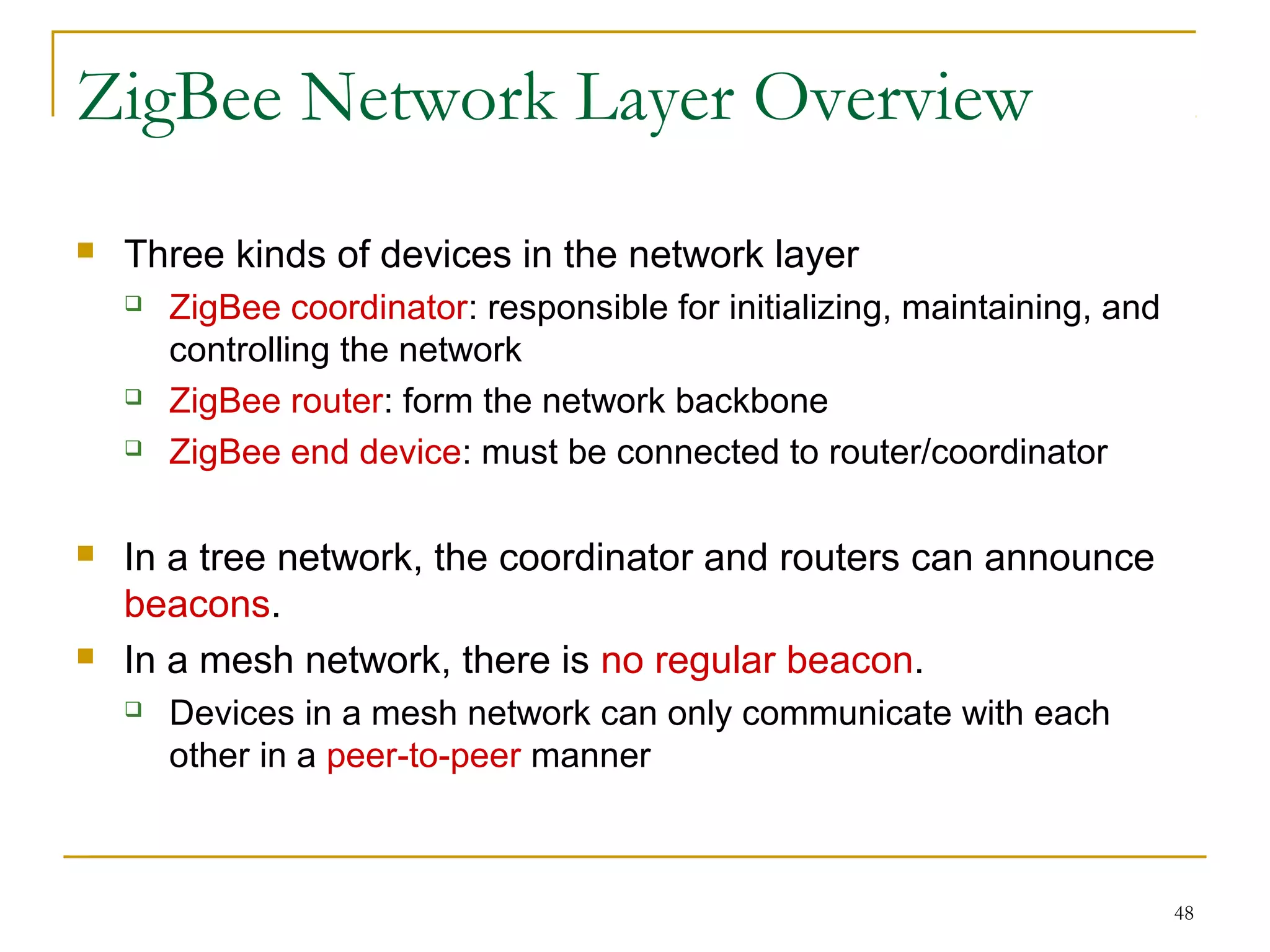 48
ZigBee Network Layer Overview
 Three kinds of devices in the network layer
 ZigBee coordinator: responsible for initializing, maintaining, and
controlling the network
 ZigBee router: form the network backbone
 ZigBee end device: must be connected to router/coordinator
 In a tree network, the coordinator and routers can announce
beacons.
 In a mesh network, there is no regular beacon.
 Devices in a mesh network can only communicate with each
other in a peer-to-peer manner
 