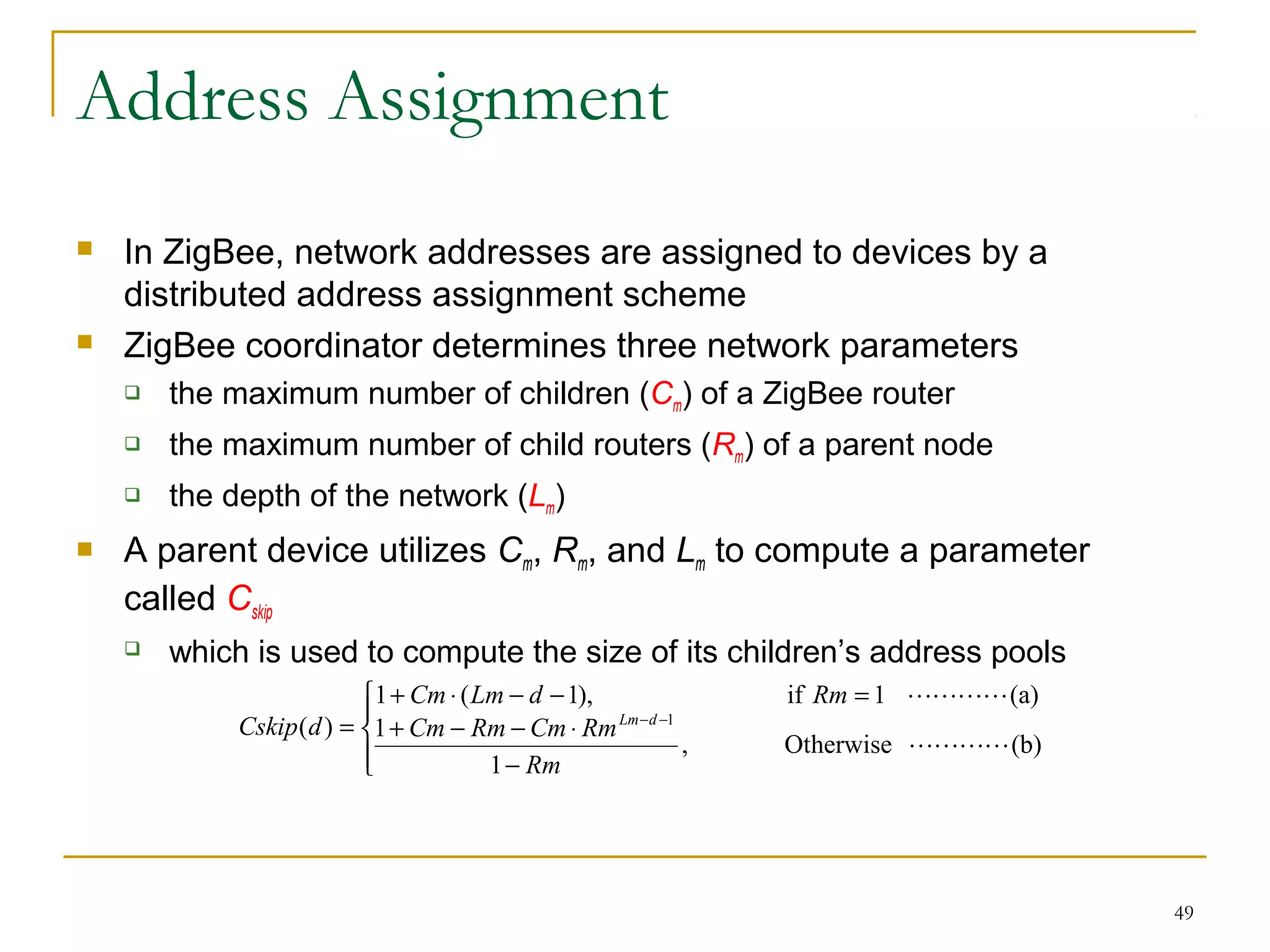 49
Address Assignment
 In ZigBee, network addresses are assigned to devices by a
distributed address assignment scheme
 ZigBee coordinator determines three network parameters
 the maximum number of children (Cm) of a ZigBee router
 the maximum number of child routers (Rm) of a parent node
 the depth of the network (Lm)
 A parent device utilizes Cm, Rm, and Lm to compute a parameter
called Cskip
 which is used to compute the size of its children’s address pools




−
⋅−−+
=−−⋅+
= −−
(b)Otherwise,
1
1
(a)1if),1(1
)( 1


Rm
RmCmRmCm
RmdLmCm
dCskip dLm
 