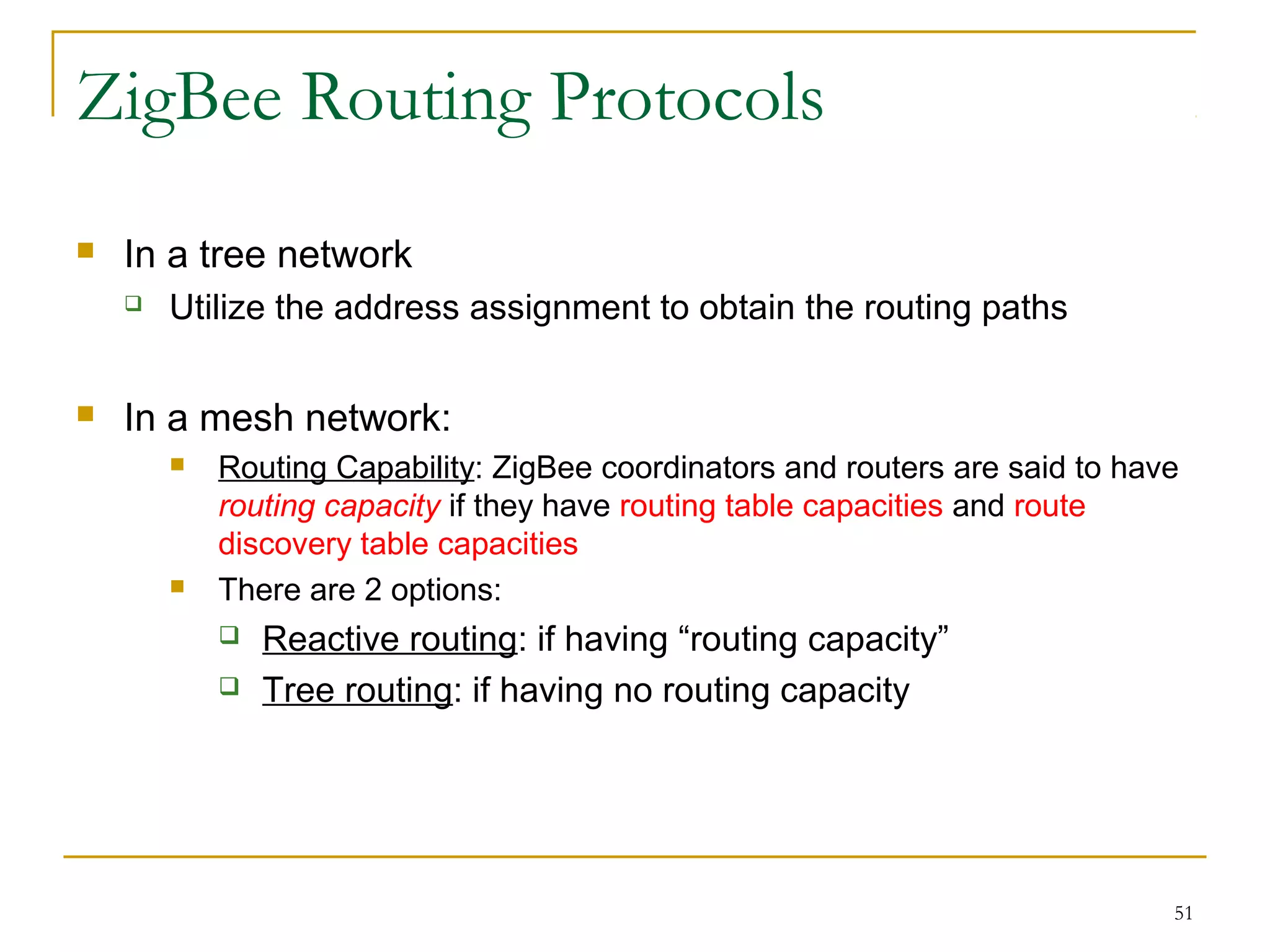 51
ZigBee Routing Protocols
 In a tree network
 Utilize the address assignment to obtain the routing paths
 In a mesh network:
 Routing Capability: ZigBee coordinators and routers are said to have
routing capacity if they have routing table capacities and route
discovery table capacities
 There are 2 options:
 Reactive routing: if having “routing capacity”
 Tree routing: if having no routing capacity
 