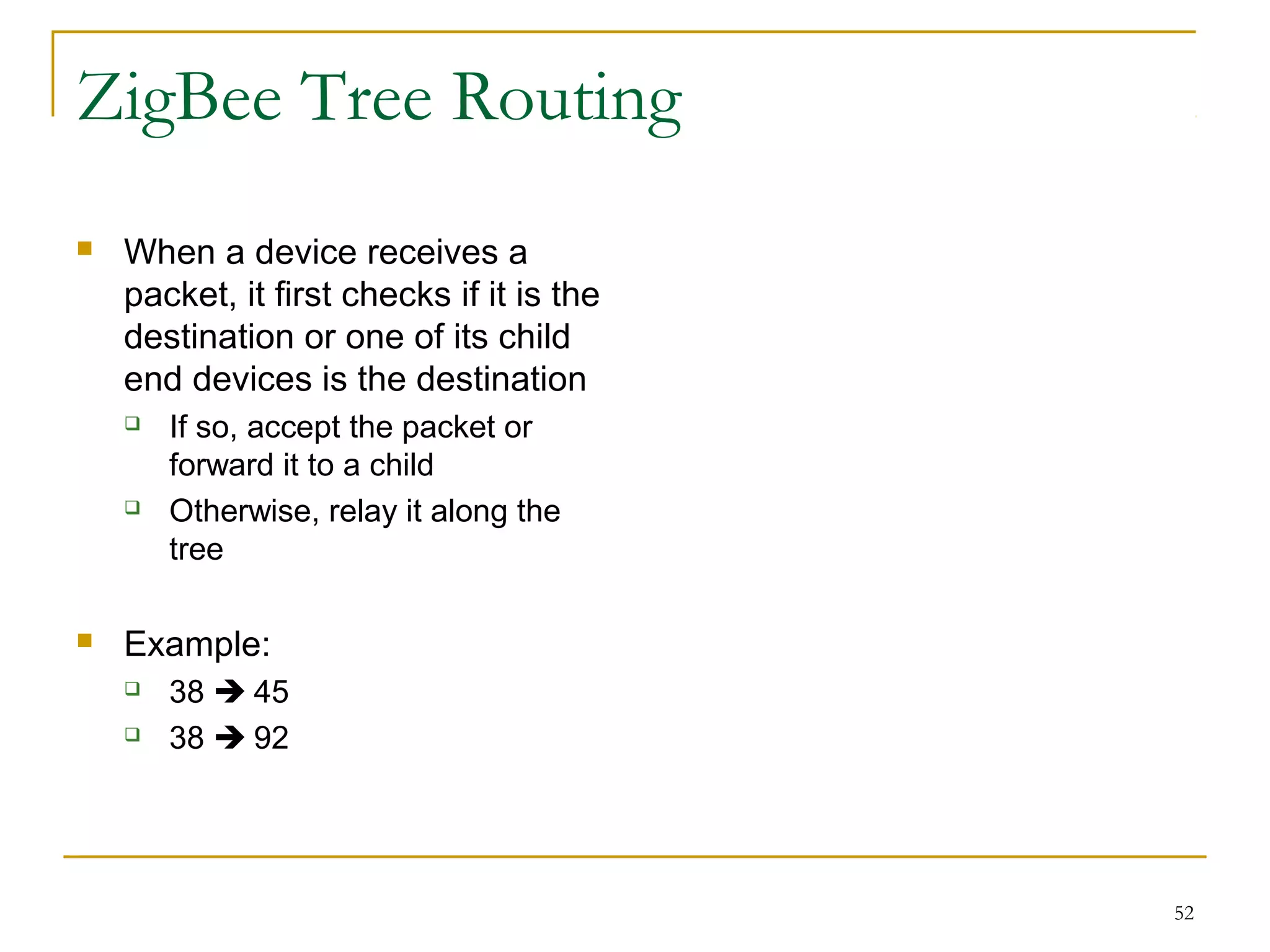 52
ZigBee Tree Routing
 When a device receives a
packet, it first checks if it is the
destination or one of its child
end devices is the destination
 If so, accept the packet or
forward it to a child
 Otherwise, relay it along the
tree
 Example:
 38  45
 38  92
 