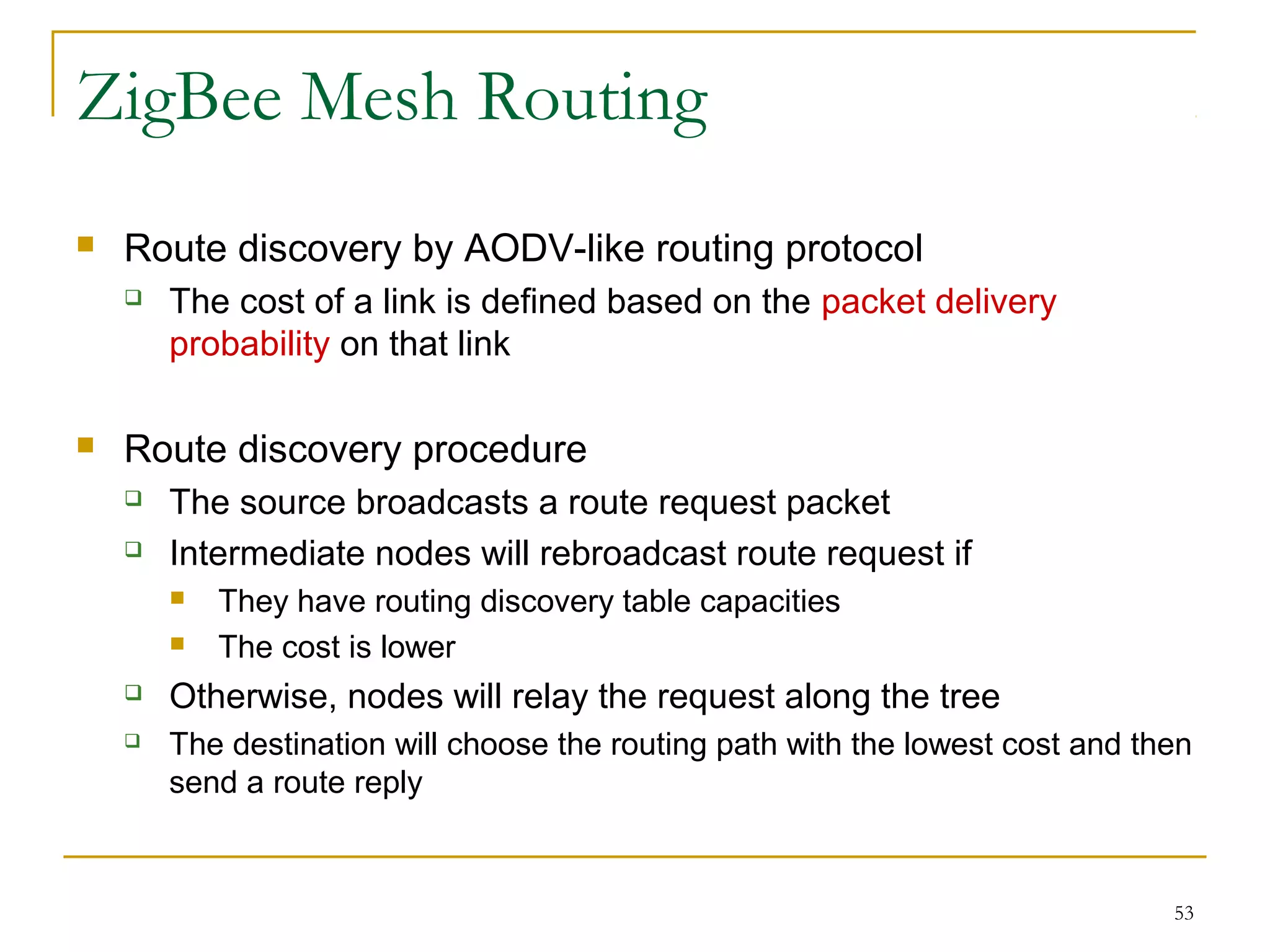 53
ZigBee Mesh Routing
 Route discovery by AODV-like routing protocol
 The cost of a link is defined based on the packet delivery
probability on that link
 Route discovery procedure
 The source broadcasts a route request packet
 Intermediate nodes will rebroadcast route request if
 They have routing discovery table capacities
 The cost is lower
 Otherwise, nodes will relay the request along the tree
 The destination will choose the routing path with the lowest cost and then
send a route reply
 