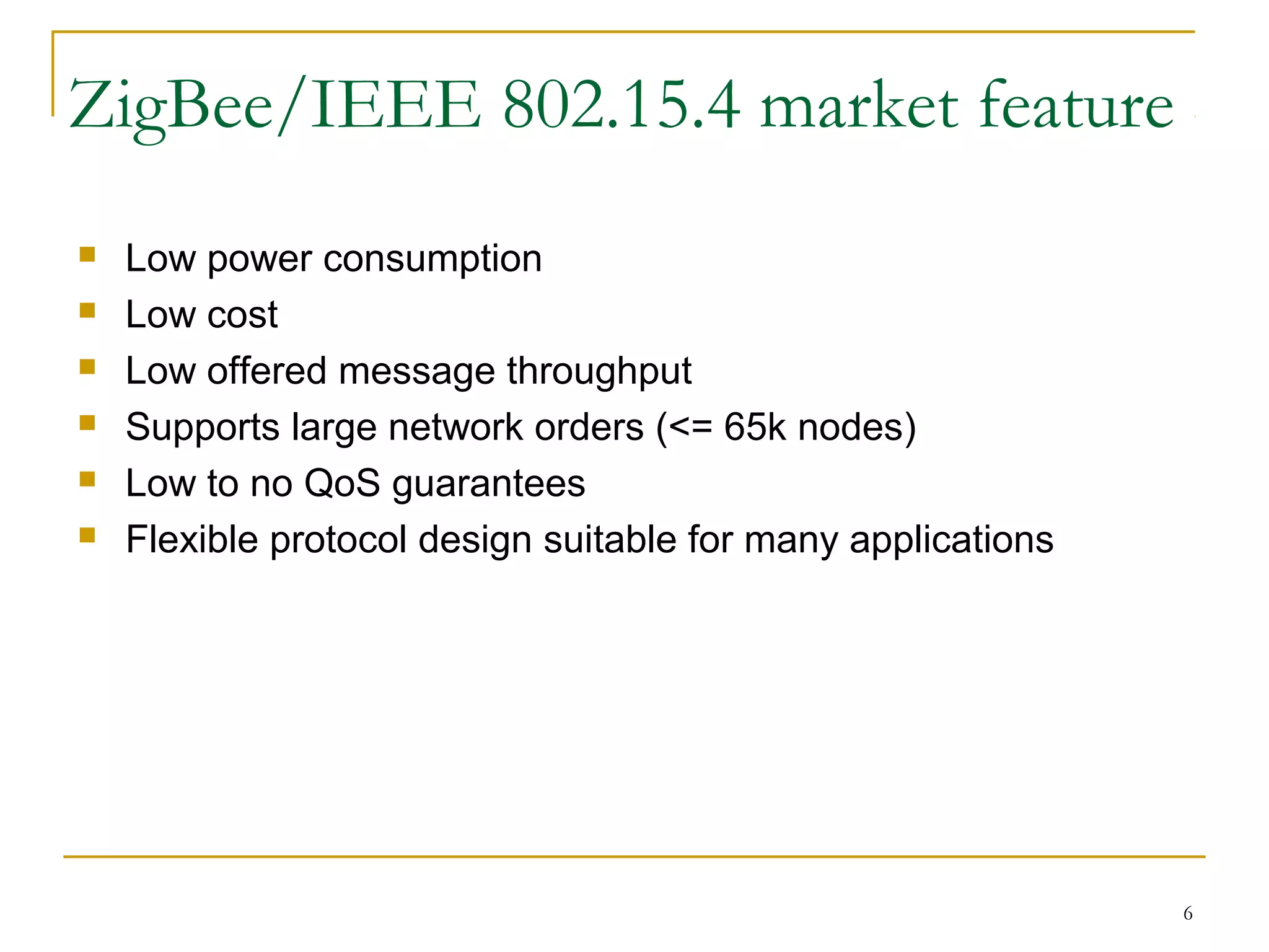 6
ZigBee/IEEE 802.15.4 market feature
 Low power consumption
 Low cost
 Low offered message throughput
 Supports large network orders (<= 65k nodes)
 Low to no QoS guarantees
 Flexible protocol design suitable for many applications
 