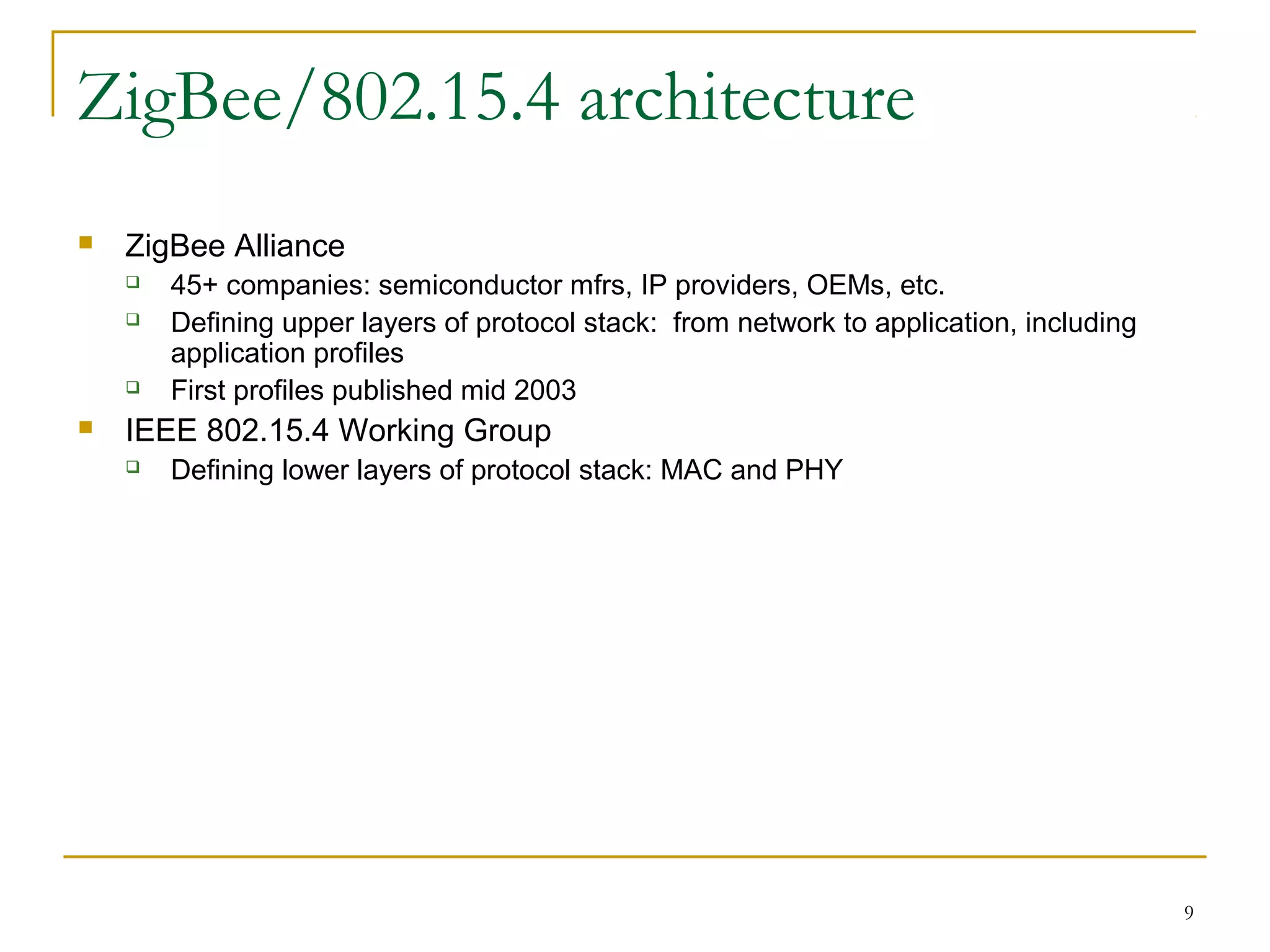 9
ZigBee/802.15.4 architecture
 ZigBee Alliance
 45+ companies: semiconductor mfrs, IP providers, OEMs, etc.
 Defining upper layers of protocol stack: from network to application, including
application profiles
 First profiles published mid 2003
 IEEE 802.15.4 Working Group
 Defining lower layers of protocol stack: MAC and PHY
 