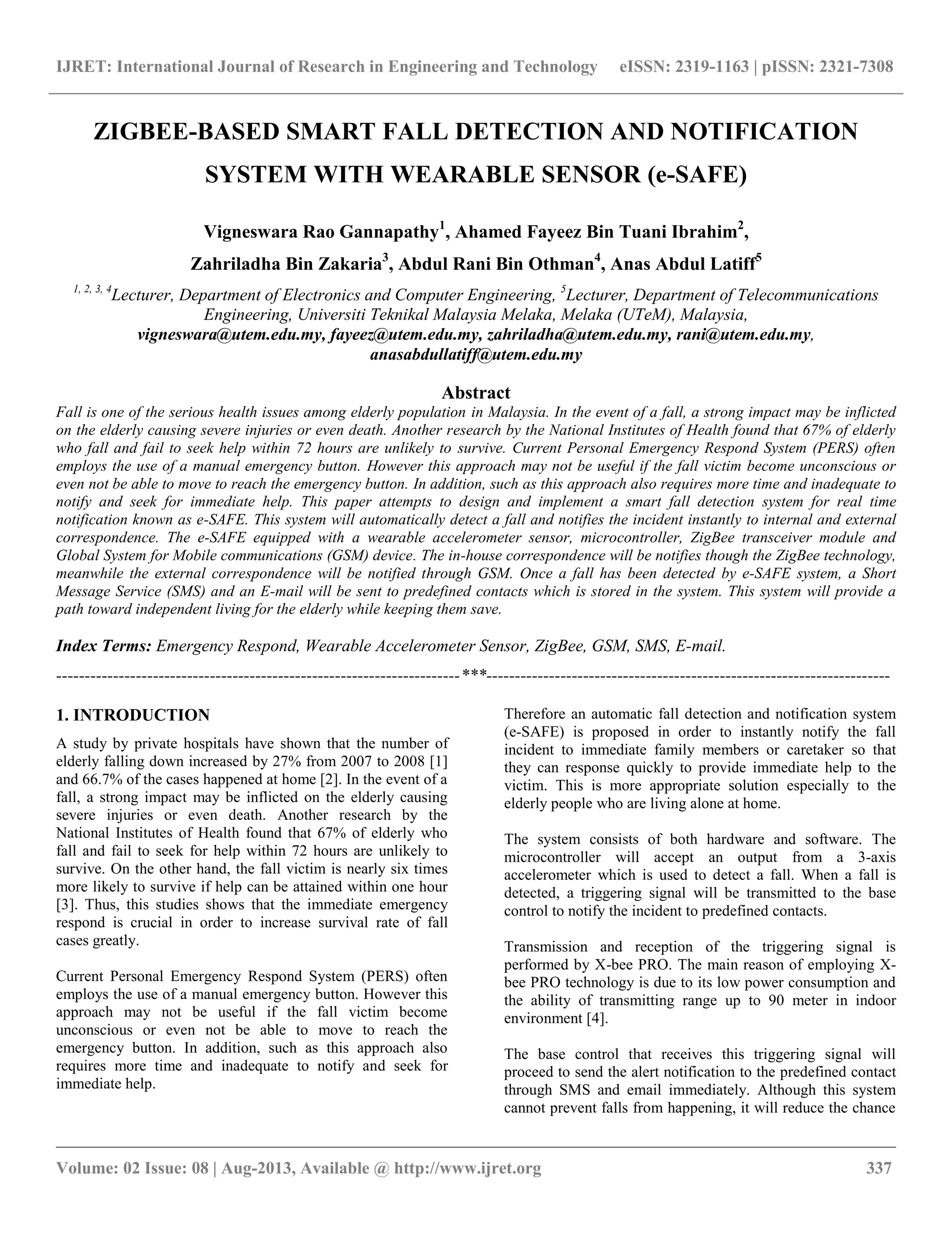 IJRET: International Journal of Research in Engineering and Technology eISSN: 2319-1163 | pISSN: 2321-7308
__________________________________________________________________________________________
Volume: 02 Issue: 08 | Aug-2013, Available @ http://www.ijret.org 337
ZIGBEE-BASED SMART FALL DETECTION AND NOTIFICATION
SYSTEM WITH WEARABLE SENSOR (e-SAFE)
Vigneswara Rao Gannapathy1
, Ahamed Fayeez Bin Tuani Ibrahim2
,
Zahriladha Bin Zakaria3
, Abdul Rani Bin Othman4
, Anas Abdul Latiff5
1, 2, 3, 4
Lecturer, Department of Electronics and Computer Engineering, 5
Lecturer, Department of Telecommunications
Engineering, Universiti Teknikal Malaysia Melaka, Melaka (UTeM), Malaysia,
vigneswara@utem.edu.my, fayeez@utem.edu.my, zahriladha@utem.edu.my, rani@utem.edu.my,
anasabdullatiff@utem.edu.my
Abstract
Fall is one of the serious health issues among elderly population in Malaysia. In the event of a fall, a strong impact may be inflicted
on the elderly causing severe injuries or even death. Another research by the National Institutes of Health found that 67% of elderly
who fall and fail to seek help within 72 hours are unlikely to survive. Current Personal Emergency Respond System (PERS) often
employs the use of a manual emergency button. However this approach may not be useful if the fall victim become unconscious or
even not be able to move to reach the emergency button. In addition, such as this approach also requires more time and inadequate to
notify and seek for immediate help. This paper attempts to design and implement a smart fall detection system for real time
notification known as e-SAFE. This system will automatically detect a fall and notifies the incident instantly to internal and external
correspondence. The e-SAFE equipped with a wearable accelerometer sensor, microcontroller, ZigBee transceiver module and
Global System for Mobile communications (GSM) device. The in-house correspondence will be notifies though the ZigBee technology,
meanwhile the external correspondence will be notified through GSM. Once a fall has been detected by e-SAFE system, a Short
Message Service (SMS) and an E-mail will be sent to predefined contacts which is stored in the system. This system will provide a
path toward independent living for the elderly while keeping them save.
Index Terms: Emergency Respond, Wearable Accelerometer Sensor, ZigBee, GSM, SMS, E-mail.
-----------------------------------------------------------------------***-----------------------------------------------------------------------
1. INTRODUCTION
A study by private hospitals have shown that the number of
elderly falling down increased by 27% from 2007 to 2008 [1]
and 66.7% of the cases happened at home [2]. In the event of a
fall, a strong impact may be inflicted on the elderly causing
severe injuries or even death. Another research by the
National Institutes of Health found that 67% of elderly who
fall and fail to seek for help within 72 hours are unlikely to
survive. On the other hand, the fall victim is nearly six times
more likely to survive if help can be attained within one hour
[3]. Thus, this studies shows that the immediate emergency
respond is crucial in order to increase survival rate of fall
cases greatly.
Current Personal Emergency Respond System (PERS) often
employs the use of a manual emergency button. However this
approach may not be useful if the fall victim become
unconscious or even not be able to move to reach the
emergency button. In addition, such as this approach also
requires more time and inadequate to notify and seek for
immediate help.
Therefore an automatic fall detection and notification system
(e-SAFE) is proposed in order to instantly notify the fall
incident to immediate family members or caretaker so that
they can response quickly to provide immediate help to the
victim. This is more appropriate solution especially to the
elderly people who are living alone at home.
The system consists of both hardware and software. The
microcontroller will accept an output from a 3-axis
accelerometer which is used to detect a fall. When a fall is
detected, a triggering signal will be transmitted to the base
control to notify the incident to predefined contacts.
Transmission and reception of the triggering signal is
performed by X-bee PRO. The main reason of employing X-
bee PRO technology is due to its low power consumption and
the ability of transmitting range up to 90 meter in indoor
environment [4].
The base control that receives this triggering signal will
proceed to send the alert notification to the predefined contact
through SMS and email immediately. Although this system
cannot prevent falls from happening, it will reduce the chance
 