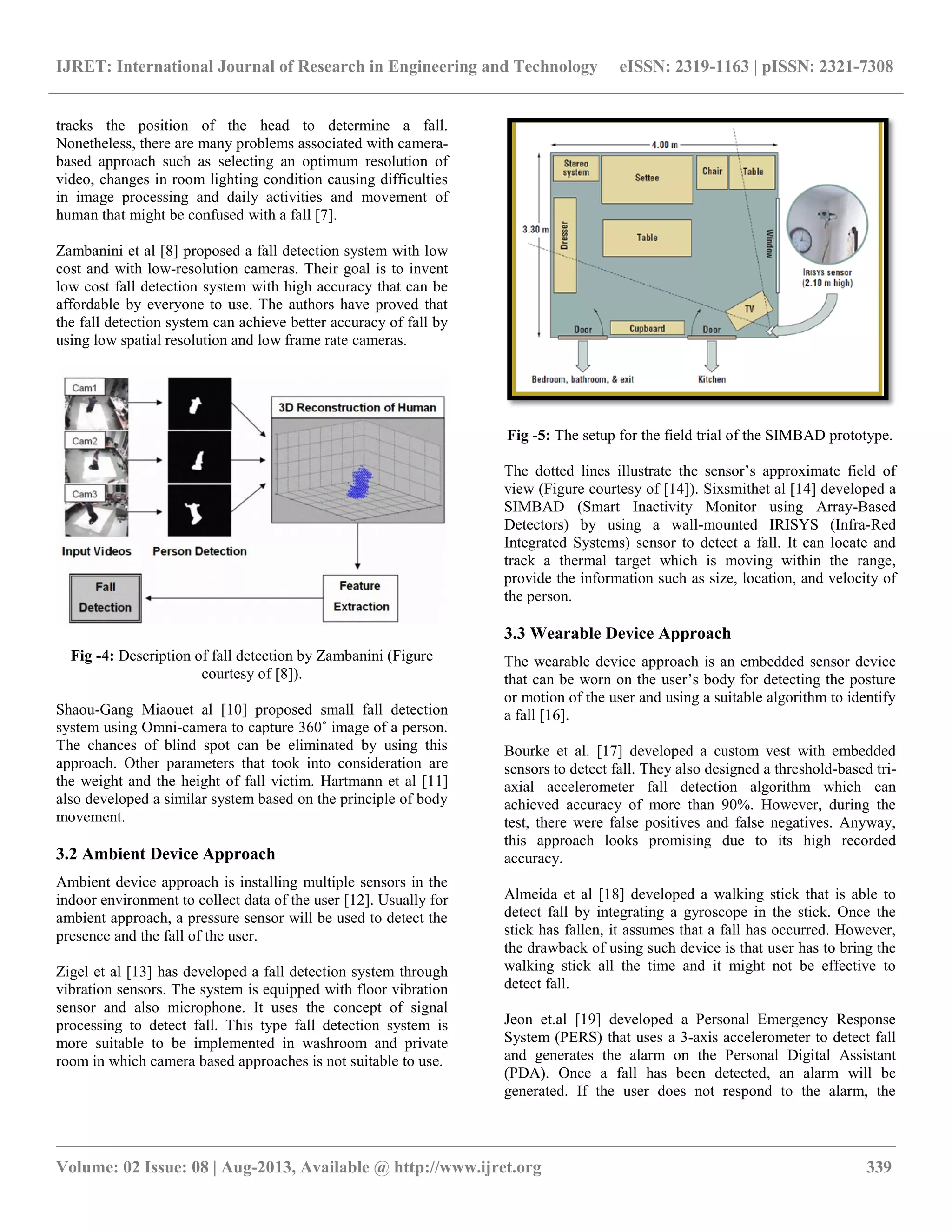 IJRET: International Journal of Research in Engineering and Technology eISSN: 2319-1163 | pISSN: 2321-7308
__________________________________________________________________________________________
Volume: 02 Issue: 08 | Aug-2013, Available @ http://www.ijret.org 339
tracks the position of the head to determine a fall.
Nonetheless, there are many problems associated with camera-
based approach such as selecting an optimum resolution of
video, changes in room lighting condition causing difficulties
in image processing and daily activities and movement of
human that might be confused with a fall [7].
Zambanini et al [8] proposed a fall detection system with low
cost and with low-resolution cameras. Their goal is to invent
low cost fall detection system with high accuracy that can be
affordable by everyone to use. The authors have proved that
the fall detection system can achieve better accuracy of fall by
using low spatial resolution and low frame rate cameras.
Fig -4: Description of fall detection by Zambanini (Figure
courtesy of [8]).
Shaou-Gang Miaouet al [10] proposed small fall detection
system using Omni-camera to capture 360˚ image of a person.
The chances of blind spot can be eliminated by using this
approach. Other parameters that took into consideration are
the weight and the height of fall victim. Hartmann et al [11]
also developed a similar system based on the principle of body
movement.
3.2 Ambient Device Approach
Ambient device approach is installing multiple sensors in the
indoor environment to collect data of the user [12]. Usually for
ambient approach, a pressure sensor will be used to detect the
presence and the fall of the user.
Zigel et al [13] has developed a fall detection system through
vibration sensors. The system is equipped with floor vibration
sensor and also microphone. It uses the concept of signal
processing to detect fall. This type fall detection system is
more suitable to be implemented in washroom and private
room in which camera based approaches is not suitable to use.
Fig -5: The setup for the field trial of the SIMBAD prototype.
The dotted lines illustrate the sensor’s approximate field of
view (Figure courtesy of [14]). Sixsmithet al [14] developed a
SIMBAD (Smart Inactivity Monitor using Array-Based
Detectors) by using a wall-mounted IRISYS (Infra-Red
Integrated Systems) sensor to detect a fall. It can locate and
track a thermal target which is moving within the range,
provide the information such as size, location, and velocity of
the person.
3.3 Wearable Device Approach
The wearable device approach is an embedded sensor device
that can be worn on the user’s body for detecting the posture
or motion of the user and using a suitable algorithm to identify
a fall [16].
Bourke et al. [17] developed a custom vest with embedded
sensors to detect fall. They also designed a threshold-based tri-
axial accelerometer fall detection algorithm which can
achieved accuracy of more than 90%. However, during the
test, there were false positives and false negatives. Anyway,
this approach looks promising due to its high recorded
accuracy.
Almeida et al [18] developed a walking stick that is able to
detect fall by integrating a gyroscope in the stick. Once the
stick has fallen, it assumes that a fall has occurred. However,
the drawback of using such device is that user has to bring the
walking stick all the time and it might not be effective to
detect fall.
Jeon et.al [19] developed a Personal Emergency Response
System (PERS) that uses a 3-axis accelerometer to detect fall
and generates the alarm on the Personal Digital Assistant
(PDA). Once a fall has been detected, an alarm will be
generated. If the user does not respond to the alarm, the
 
