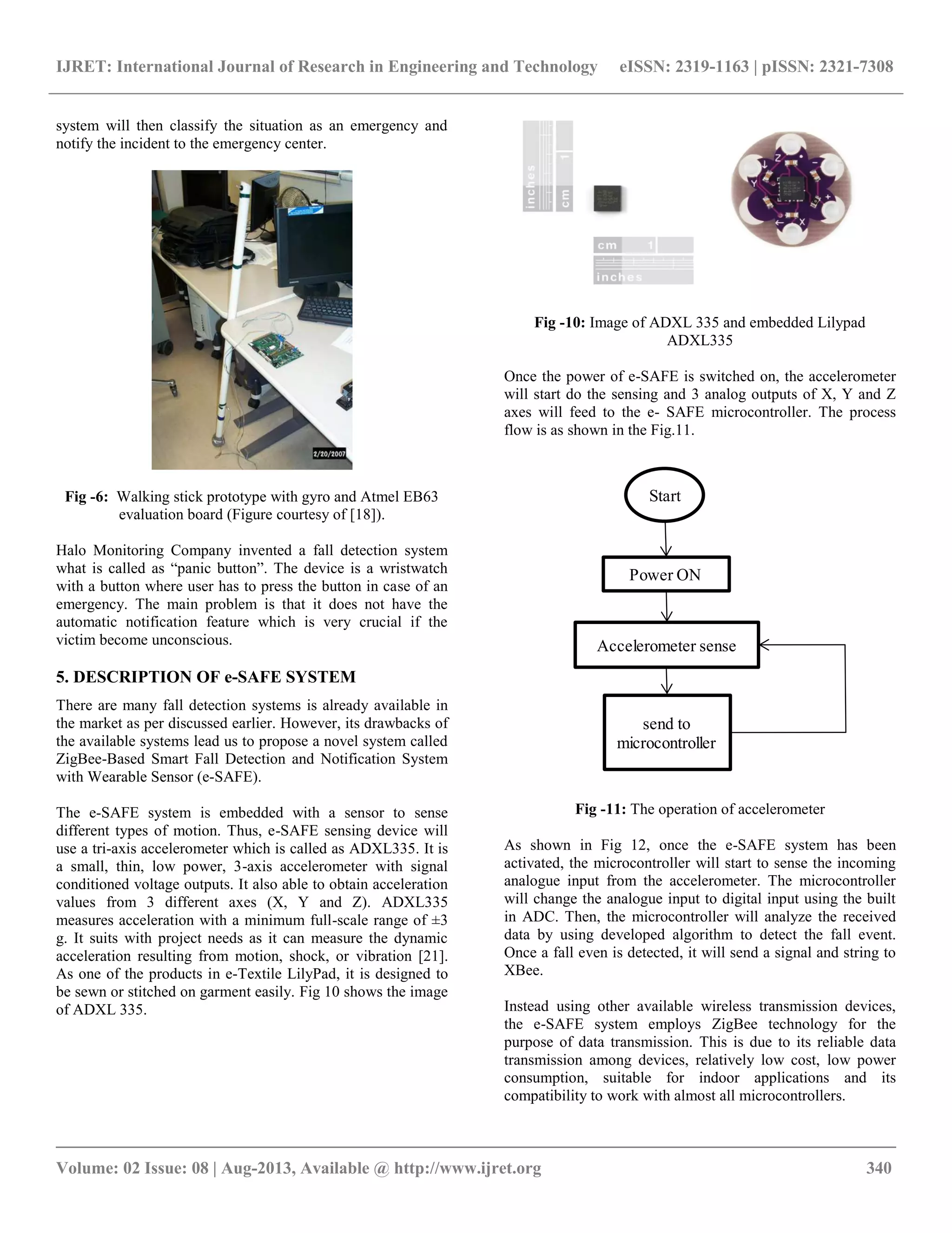 IJRET: International Journal of Research in Engineering and Technology eISSN: 2319-1163 | pISSN: 2321-7308
__________________________________________________________________________________________
Volume: 02 Issue: 08 | Aug-2013, Available @ http://www.ijret.org 340
system will then classify the situation as an emergency and
notify the incident to the emergency center.
Fig -6: Walking stick prototype with gyro and Atmel EB63
evaluation board (Figure courtesy of [18]).
Halo Monitoring Company invented a fall detection system
what is called as “panic button”. The device is a wristwatch
with a button where user has to press the button in case of an
emergency. The main problem is that it does not have the
automatic notification feature which is very crucial if the
victim become unconscious.
5. DESCRIPTION OF e-SAFE SYSTEM
There are many fall detection systems is already available in
the market as per discussed earlier. However, its drawbacks of
the available systems lead us to propose a novel system called
ZigBee-Based Smart Fall Detection and Notification System
with Wearable Sensor (e-SAFE).
The e-SAFE system is embedded with a sensor to sense
different types of motion. Thus, e-SAFE sensing device will
use a tri-axis accelerometer which is called as ADXL335. It is
a small, thin, low power, 3-axis accelerometer with signal
conditioned voltage outputs. It also able to obtain acceleration
values from 3 different axes (X, Y and Z). ADXL335
measures acceleration with a minimum full-scale range of ±3
g. It suits with project needs as it can measure the dynamic
acceleration resulting from motion, shock, or vibration [21].
As one of the products in e-Textile LilyPad, it is designed to
be sewn or stitched on garment easily. Fig 10 shows the image
of ADXL 335.
Fig -10: Image of ADXL 335 and embedded Lilypad
ADXL335
Once the power of e-SAFE is switched on, the accelerometer
will start do the sensing and 3 analog outputs of X, Y and Z
axes will feed to the e- SAFE microcontroller. The process
flow is as shown in the Fig.11.
Start
Accelerometer sense
send to
microcontroller
Power ON
Fig -11: The operation of accelerometer
As shown in Fig 12, once the e-SAFE system has been
activated, the microcontroller will start to sense the incoming
analogue input from the accelerometer. The microcontroller
will change the analogue input to digital input using the built
in ADC. Then, the microcontroller will analyze the received
data by using developed algorithm to detect the fall event.
Once a fall even is detected, it will send a signal and string to
XBee.
Instead using other available wireless transmission devices,
the e-SAFE system employs ZigBee technology for the
purpose of data transmission. This is due to its reliable data
transmission among devices, relatively low cost, low power
consumption, suitable for indoor applications and its
compatibility to work with almost all microcontrollers.
 
