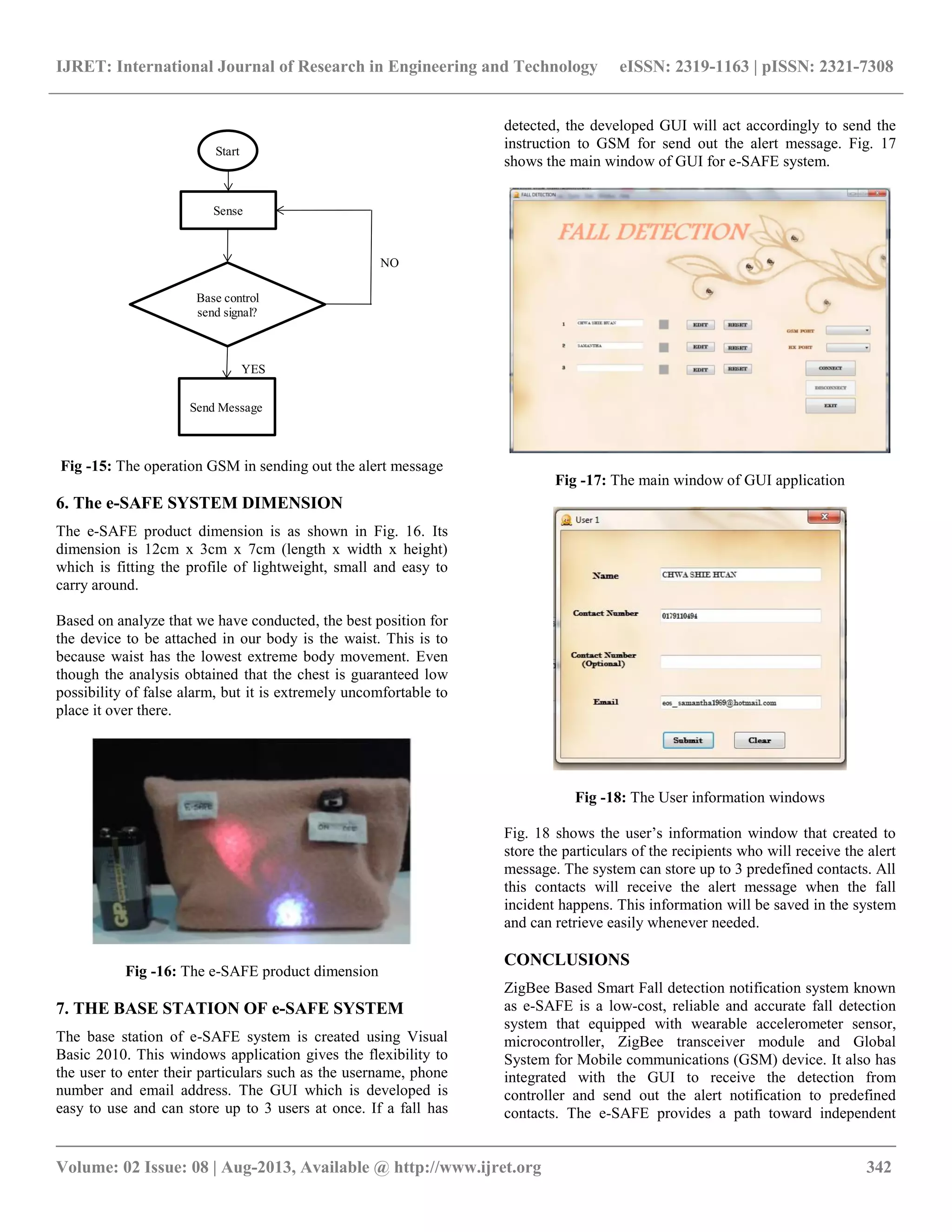 IJRET: International Journal of Research in Engineering and Technology eISSN: 2319-1163 | pISSN: 2321-7308
__________________________________________________________________________________________
Volume: 02 Issue: 08 | Aug-2013, Available @ http://www.ijret.org 342
Start
Sense
Base control
send signal?
Send Message
YES
NO
Fig -15: The operation GSM in sending out the alert message
6. The e-SAFE SYSTEM DIMENSION
The e-SAFE product dimension is as shown in Fig. 16. Its
dimension is 12cm x 3cm x 7cm (length x width x height)
which is fitting the profile of lightweight, small and easy to
carry around.
Based on analyze that we have conducted, the best position for
the device to be attached in our body is the waist. This is to
because waist has the lowest extreme body movement. Even
though the analysis obtained that the chest is guaranteed low
possibility of false alarm, but it is extremely uncomfortable to
place it over there.
Fig -16: The e-SAFE product dimension
7. THE BASE STATION OF e-SAFE SYSTEM
The base station of e-SAFE system is created using Visual
Basic 2010. This windows application gives the flexibility to
the user to enter their particulars such as the username, phone
number and email address. The GUI which is developed is
easy to use and can store up to 3 users at once. If a fall has
detected, the developed GUI will act accordingly to send the
instruction to GSM for send out the alert message. Fig. 17
shows the main window of GUI for e-SAFE system.
Fig -17: The main window of GUI application
Fig -18: The User information windows
Fig. 18 shows the user’s information window that created to
store the particulars of the recipients who will receive the alert
message. The system can store up to 3 predefined contacts. All
this contacts will receive the alert message when the fall
incident happens. This information will be saved in the system
and can retrieve easily whenever needed.
CONCLUSIONS
ZigBee Based Smart Fall detection notification system known
as e-SAFE is a low-cost, reliable and accurate fall detection
system that equipped with wearable accelerometer sensor,
microcontroller, ZigBee transceiver module and Global
System for Mobile communications (GSM) device. It also has
integrated with the GUI to receive the detection from
controller and send out the alert notification to predefined
contacts. The e-SAFE provides a path toward independent
 