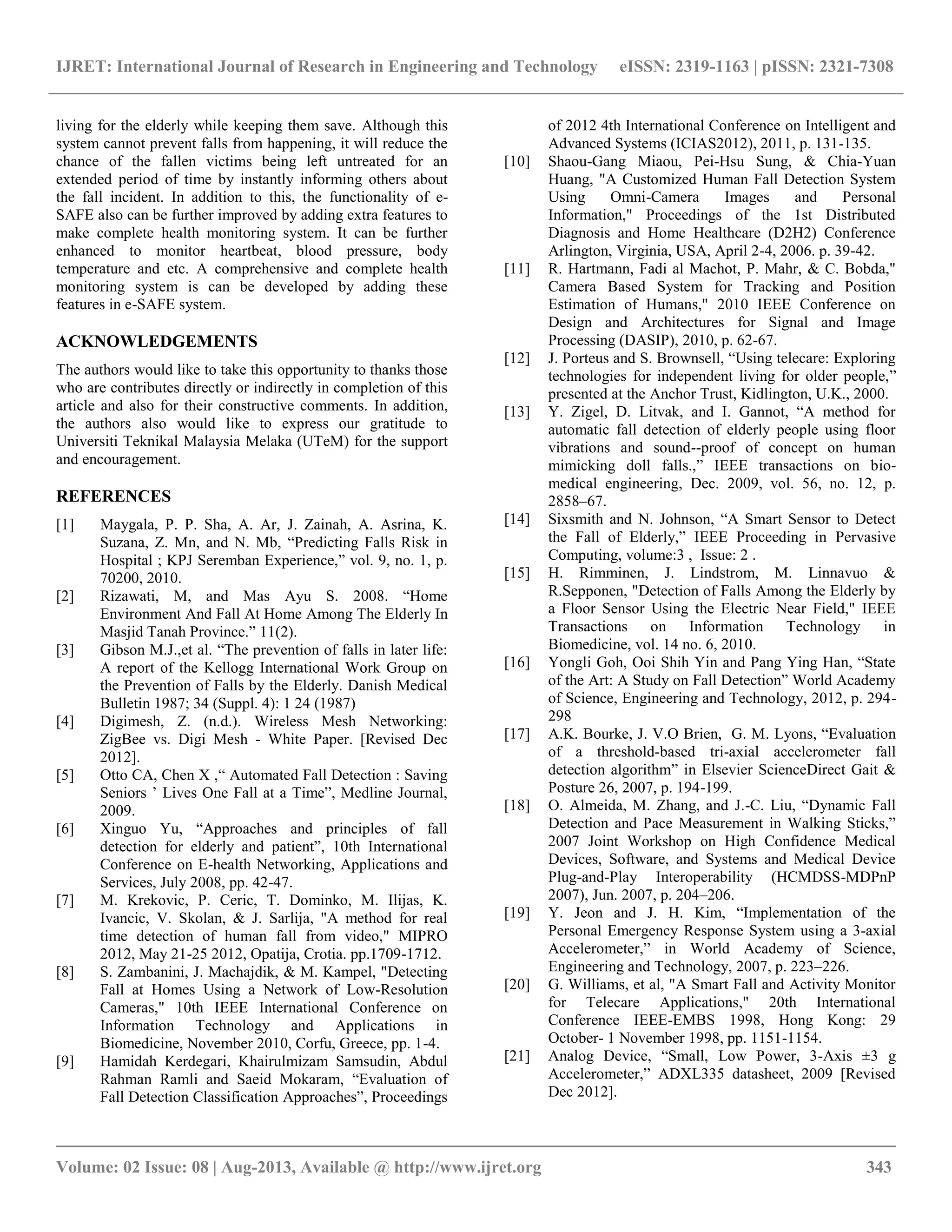 IJRET: International Journal of Research in Engineering and Technology eISSN: 2319-1163 | pISSN: 2321-7308
__________________________________________________________________________________________
Volume: 02 Issue: 08 | Aug-2013, Available @ http://www.ijret.org 343
living for the elderly while keeping them save. Although this
system cannot prevent falls from happening, it will reduce the
chance of the fallen victims being left untreated for an
extended period of time by instantly informing others about
the fall incident. In addition to this, the functionality of e-
SAFE also can be further improved by adding extra features to
make complete health monitoring system. It can be further
enhanced to monitor heartbeat, blood pressure, body
temperature and etc. A comprehensive and complete health
monitoring system is can be developed by adding these
features in e-SAFE system.
ACKNOWLEDGEMENTS
The authors would like to take this opportunity to thanks those
who are contributes directly or indirectly in completion of this
article and also for their constructive comments. In addition,
the authors also would like to express our gratitude to
Universiti Teknikal Malaysia Melaka (UTeM) for the support
and encouragement.
REFERENCES
[1] Maygala, P. P. Sha, A. Ar, J. Zainah, A. Asrina, K.
Suzana, Z. Mn, and N. Mb, “Predicting Falls Risk in
Hospital ; KPJ Seremban Experience,” vol. 9, no. 1, p.
70200, 2010.
[2] Rizawati, M, and Mas Ayu S. 2008. “Home
Environment And Fall At Home Among The Elderly In
Masjid Tanah Province.” 11(2).
[3] Gibson M.J.,et al. “The prevention of falls in later life:
A report of the Kellogg International Work Group on
the Prevention of Falls by the Elderly. Danish Medical
Bulletin 1987; 34 (Suppl. 4): 1 24 (1987)
[4] Digimesh, Z. (n.d.). Wireless Mesh Networking:
ZigBee vs. Digi Mesh - White Paper. [Revised Dec
2012].
[5] Otto CA, Chen X ,“ Automated Fall Detection : Saving
Seniors ’ Lives One Fall at a Time”, Medline Journal,
2009.
[6] Xinguo Yu, “Approaches and principles of fall
detection for elderly and patient”, 10th International
Conference on E-health Networking, Applications and
Services, July 2008, pp. 42-47.
[7] M. Krekovic, P. Ceric, T. Dominko, M. Ilijas, K.
Ivancic, V. Skolan, & J. Sarlija, "A method for real
time detection of human fall from video," MIPRO
2012, May 21-25 2012, Opatija, Crotia. pp.1709-1712.
[8] S. Zambanini, J. Machajdik, & M. Kampel, "Detecting
Fall at Homes Using a Network of Low-Resolution
Cameras," 10th IEEE International Conference on
Information Technology and Applications in
Biomedicine, November 2010, Corfu, Greece, pp. 1-4.
[9] Hamidah Kerdegari, Khairulmizam Samsudin, Abdul
Rahman Ramli and Saeid Mokaram, “Evaluation of
Fall Detection Classification Approaches”, Proceedings
of 2012 4th International Conference on Intelligent and
Advanced Systems (ICIAS2012), 2011, p. 131-135.
[10] Shaou-Gang Miaou, Pei-Hsu Sung, & Chia-Yuan
Huang, "A Customized Human Fall Detection System
Using Omni-Camera Images and Personal
Information," Proceedings of the 1st Distributed
Diagnosis and Home Healthcare (D2H2) Conference
Arlington, Virginia, USA, April 2-4, 2006. p. 39-42.
[11] R. Hartmann, Fadi al Machot, P. Mahr, & C. Bobda,"
Camera Based System for Tracking and Position
Estimation of Humans," 2010 IEEE Conference on
Design and Architectures for Signal and Image
Processing (DASIP), 2010, p. 62-67.
[12] J. Porteus and S. Brownsell, “Using telecare: Exploring
technologies for independent living for older people,”
presented at the Anchor Trust, Kidlington, U.K., 2000.
[13] Y. Zigel, D. Litvak, and I. Gannot, “A method for
automatic fall detection of elderly people using floor
vibrations and sound--proof of concept on human
mimicking doll falls.,” IEEE transactions on bio-
medical engineering, Dec. 2009, vol. 56, no. 12, p.
2858–67.
[14] Sixsmith and N. Johnson, “A Smart Sensor to Detect
the Fall of Elderly,” IEEE Proceeding in Pervasive
Computing, volume:3 , Issue: 2 .
[15] H. Rimminen, J. Lindstrom, M. Linnavuo &
R.Sepponen, "Detection of Falls Among the Elderly by
a Floor Sensor Using the Electric Near Field," IEEE
Transactions on Information Technology in
Biomedicine, vol. 14 no. 6, 2010.
[16] Yongli Goh, Ooi Shih Yin and Pang Ying Han, “State
of the Art: A Study on Fall Detection” World Academy
of Science, Engineering and Technology, 2012, p. 294-
298
[17] A.K. Bourke, J. V.O Brien, G. M. Lyons, “Evaluation
of a threshold-based tri-axial accelerometer fall
detection algorithm” in Elsevier ScienceDirect Gait &
Posture 26, 2007, p. 194-199.
[18] O. Almeida, M. Zhang, and J.-C. Liu, “Dynamic Fall
Detection and Pace Measurement in Walking Sticks,”
2007 Joint Workshop on High Confidence Medical
Devices, Software, and Systems and Medical Device
Plug-and-Play Interoperability (HCMDSS-MDPnP
2007), Jun. 2007, p. 204–206.
[19] Y. Jeon and J. H. Kim, “Implementation of the
Personal Emergency Response System using a 3-axial
Accelerometer,” in World Academy of Science,
Engineering and Technology, 2007, p. 223–226.
[20] G. Williams, et al, "A Smart Fall and Activity Monitor
for Telecare Applications," 20th International
Conference IEEE-EMBS 1998, Hong Kong: 29
October- 1 November 1998, pp. 1151-1154.
[21] Analog Device, “Small, Low Power, 3-Axis ±3 g
Accelerometer,” ADXL335 datasheet, 2009 [Revised
Dec 2012].
 