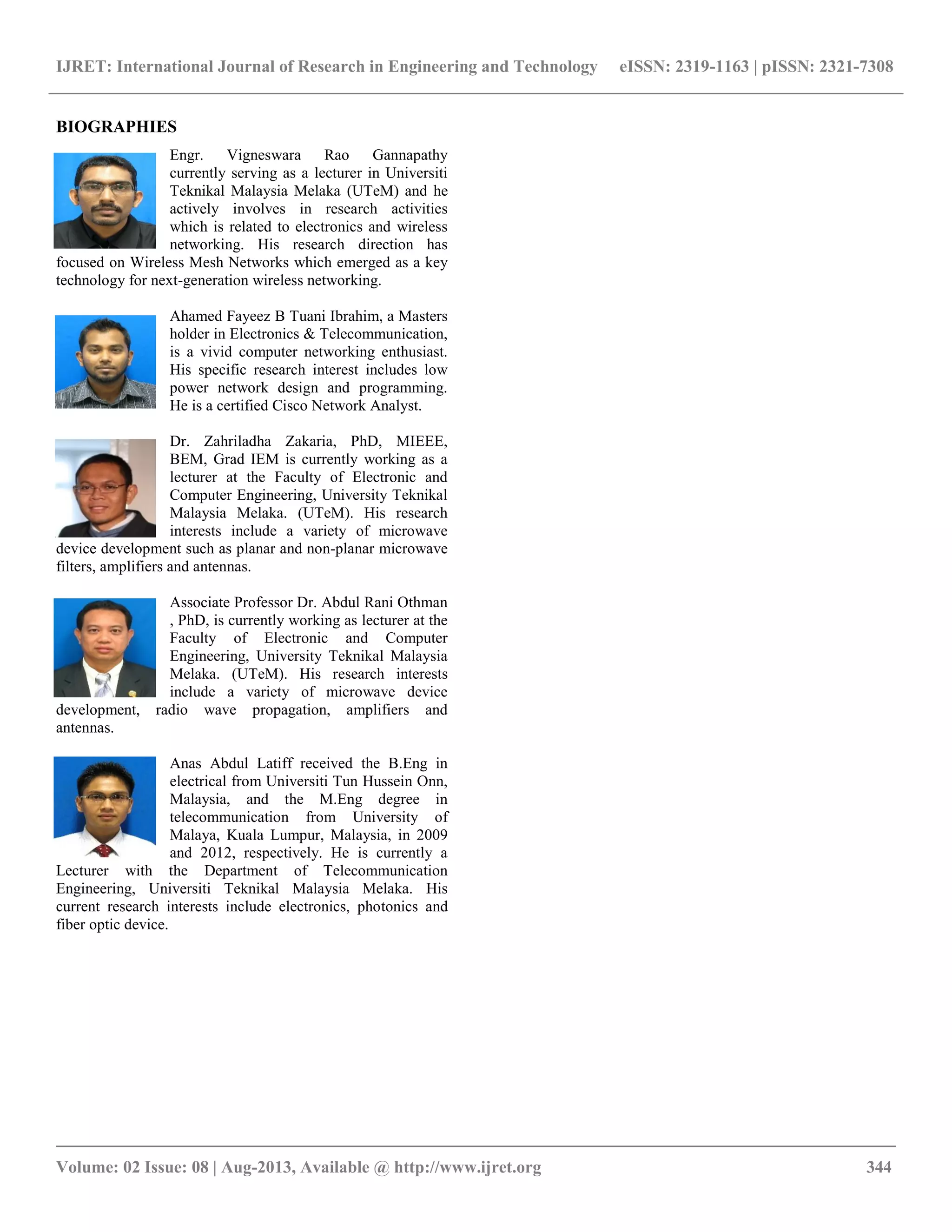 IJRET: International Journal of Research in Engineering and Technology eISSN: 2319-1163 | pISSN: 2321-7308
__________________________________________________________________________________________
Volume: 02 Issue: 08 | Aug-2013, Available @ http://www.ijret.org 344
BIOGRAPHIES
Engr. Vigneswara Rao Gannapathy
currently serving as a lecturer in Universiti
Teknikal Malaysia Melaka (UTeM) and he
actively involves in research activities
which is related to electronics and wireless
networking. His research direction has
focused on Wireless Mesh Networks which emerged as a key
technology for next-generation wireless networking.
Ahamed Fayeez B Tuani Ibrahim, a Masters
holder in Electronics & Telecommunication,
is a vivid computer networking enthusiast.
His specific research interest includes low
power network design and programming.
He is a certified Cisco Network Analyst.
Dr. Zahriladha Zakaria, PhD, MIEEE,
BEM, Grad IEM is currently working as a
lecturer at the Faculty of Electronic and
Computer Engineering, University Teknikal
Malaysia Melaka. (UTeM). His research
interests include a variety of microwave
device development such as planar and non-planar microwave
filters, amplifiers and antennas.
Associate Professor Dr. Abdul Rani Othman
, PhD, is currently working as lecturer at the
Faculty of Electronic and Computer
Engineering, University Teknikal Malaysia
Melaka. (UTeM). His research interests
include a variety of microwave device
development, radio wave propagation, amplifiers and
antennas.
Anas Abdul Latiff received the B.Eng in
electrical from Universiti Tun Hussein Onn,
Malaysia, and the M.Eng degree in
telecommunication from University of
Malaya, Kuala Lumpur, Malaysia, in 2009
and 2012, respectively. He is currently a
Lecturer with the Department of Telecommunication
Engineering, Universiti Teknikal Malaysia Melaka. His
current research interests include electronics, photonics and
fiber optic device.
 