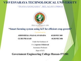 VISVESVARAYA TECHNOLOGICAL UNIVERSITY
“JNANA SANGAMA”, BELAGAVI-590018
PRESENTAION ON
“Smart farming system using IoT for efficient crop growth”
Carried out by
ABHISHEKA MASALAVADADA 4GH19EC400
GURUPRASAD 4GH19EC406
Under the Guidance of
Prof.Aparna Chilakwad
Assistance Professor
Dept of ECE
Government Engineering College Hassan-573201
 