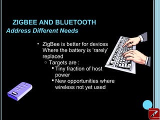ZIGBEE AND BLUETOOTH
 Address Different Needs

          • ZigBee is better for devices
            Where the battery is ‘rarely’
            replaced
             o Targets are :
                 Tiny fraction of host
                  power
                 New opportunities where
                  wireless not yet used




20
 