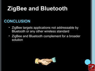 ZigBee and Bluetooth

 CONCLUSION
     • ZigBee targets applications not addressable by
       Bluetooth or any other wireless standard
     • ZigBee and Bluetooth complement for a broader
       solution




21
 