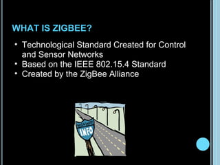 WHAT IS ZIGBEE?
• Technological Standard Created for Control
  and Sensor Networks
• Based on the IEEE 802.15.4 Standard
• Created by the ZigBee Alliance
 